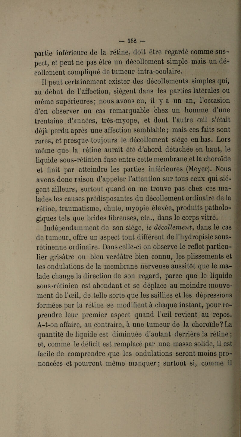 partie inférieure de la rétine, doit être regardé comme sus¬ pect, et peut ne pas être un décollement simple mais un dé¬ collement compliqué de tumeur intra-oculaire. Il peut certainement exister des décollements simples qui, au début de l’affection, siègent dans les parties latérales ou même supérieures; nous avons eu, il y a un an, l’occasion d’en observer un cas remarquable chez un homme d’une trentaine d’années, très-myope, et dont l’autre œil s’était déjà perdu après une affection semblable; mais ces faits sont rares, et presque toujours le décollement siège en bas. Lors même que la rétine aurait été d’abord détachée en haut, le liquide sous-rétinien fuse entre cette membrane et la choroïde et finit par atteindre les parties inférieures (Meyer). Nous avons donc raison d’appeler l’attention sur tous ceux qui siè¬ gent ailleurs, surtout quand on ne trouve pas chez ces ma¬ lades les causes prédisposantes du décollement ordinaire de la rétine, traumatisme, chute, myopie élevée, produits patholo¬ giques tels que brides fibreuses, etc., dans le corps vitré. Indépendamment de son siège, le décollement, dans le cas de tumeur, offre un aspect tout différent de f hvdropisie sous- rétinenne ordinaire. Dans celle-ci on observe le reflet particu¬ lier grisâtre ou bleu verdâtre bien connu, les plissements et les ondulations de la membrane nerveuse aussitôt que le ma¬ lade change la direction de son regard, parce que le liquide sous-rétinien est abondant et se déplace au moindre mouve¬ ment de l’œil, de telle sorte que les saillies et les dépressions formées par la rétine se modifient à chaque instant, pour re¬ prendre leur premier aspect quand l’œil revient au repos. A-t-on affaire, au contraire, à une tumeur de la choroïde?La quantité de liquide est diminuée d’autant derrière la rétine ; et, comme le déficit est remplacé par une masse solide, il est facile de comprendre que les ondulations seront moins pro¬ noncées et pourront même manquer; surtout si, comme il