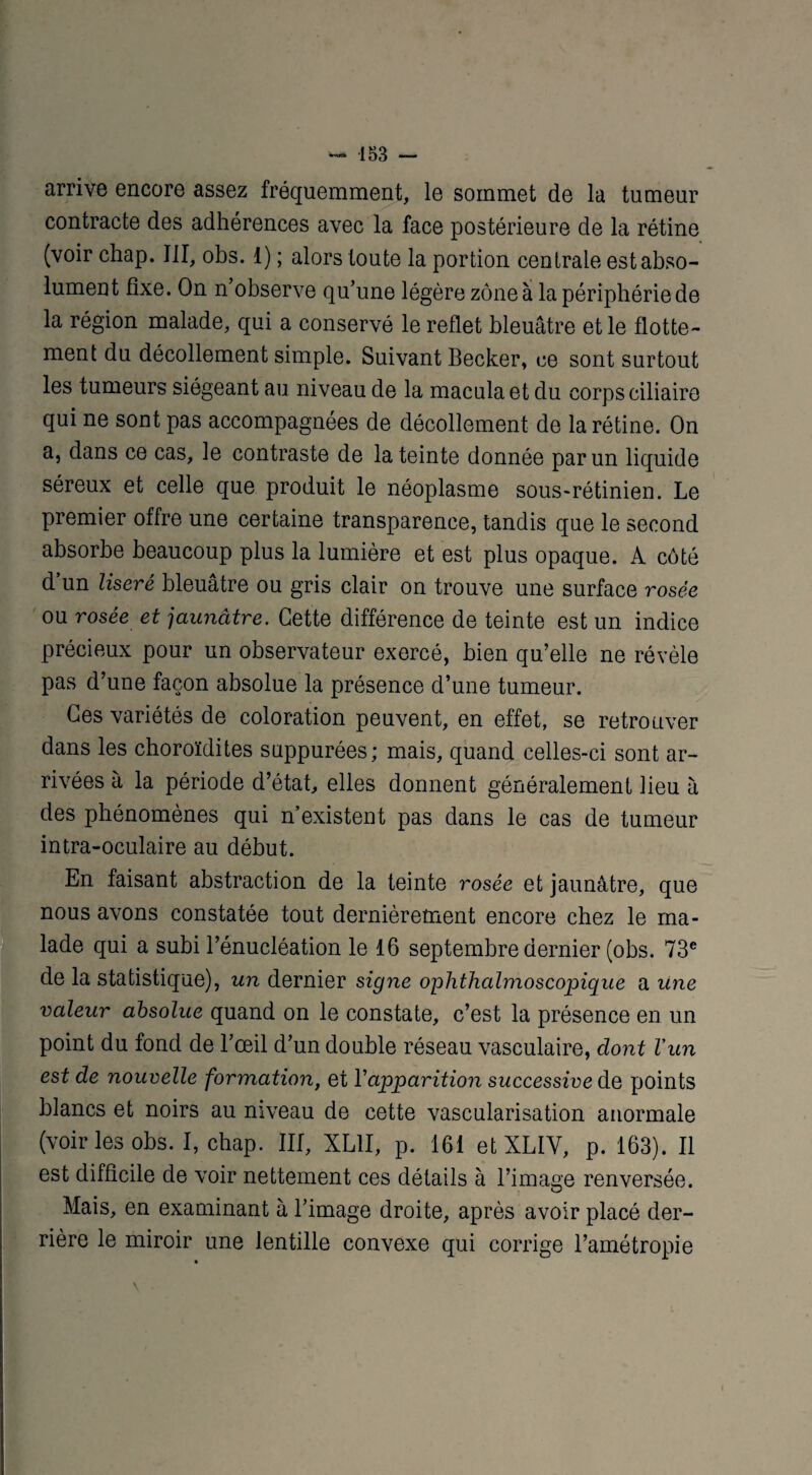 arrive encore assez fréquemment, le sommet de la tumeur contracte des adhérences avec la face postérieure de la rétine (voir chap. III, obs. 1) ; alors toute la portion centrale est abso¬ lument fixe. On n observe qu’une légère zone à la périphérie de la région malade, qui a conservé le reflet bleuâtre et le flotte¬ ment du décollement simple. Suivant Becker, ce sont surtout les tumeurs siégeant au niveau de la macula et du corps ciliaire qui ne sont pas accompagnées de décollement de la rétine. On a, dans ce cas, le contraste de la teinte donnée par un liquide séreux et celle que produit le néoplasme sous-rétinien. Le premier offre une certaine transparence, tandis que le second absorbe beaucoup plus la lumière et est plus opaque. A côté d’un liseré bleuâtre ou gris clair on trouve une surface rosée ou rosée et jaunâtre. Cette différence de teinte est un indice précieux pour un observateur exercé, bien qu’elle ne révèle pas d’une façon absolue la présence d’une tumeur. Ces variétés de coloration peuvent, en effet, se retrouver dans les choroïdites suppurées; mais, quand celles-ci sont ar¬ rivées à la période d’état, elles donnent généralement lieu à des phénomènes qui n’existent pas dans le cas de tumeur intra-oculaire au début. En faisant abstraction de la teinte rosée et jaunâtre, que nous avons constatée tout dernièrement encore chez le ma¬ lade qui a subi l’énucléation le 16 septembre dernier (obs. 73e de la statistique), un dernier signe ophthalmoscopique a une valeur absolue quand on le constate, c’est la présence en un point du fond de l’œil d’un double réseau vasculaire, dont l'un est de nouvelle formation, et Y apparition successive de points blancs et noirs au niveau de cette vascularisation anormale (voir les obs. I, chap. III, XL1I, p. 161 et XLIY, p. 163). Il est difficile de voir nettement ces détails à l’image renversée. Mais, en examinant à l’image droite, après avoir placé der¬ rière le miroir une lentille convexe qui corrige l’amétropie i