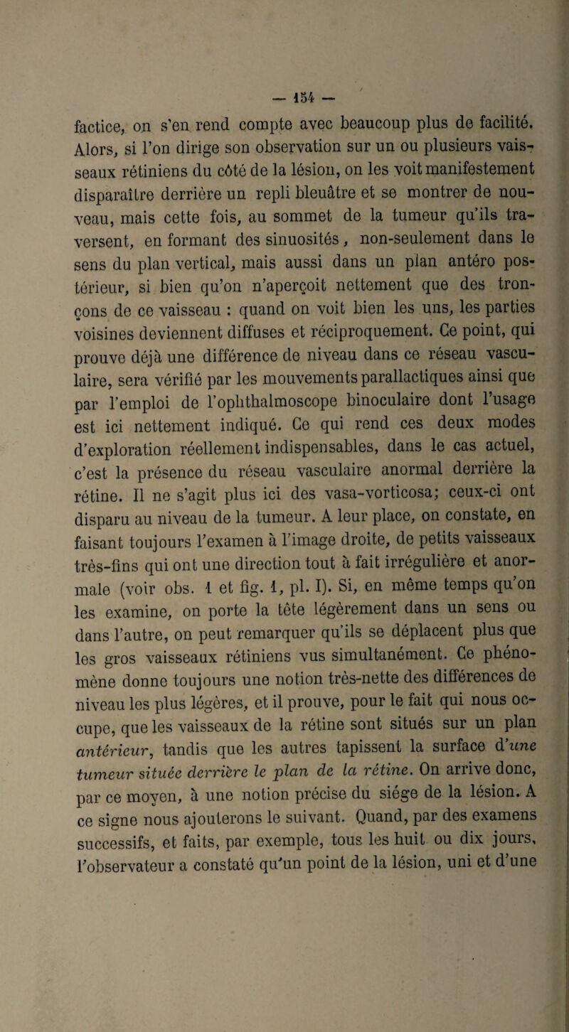 — 454 — factice, on s'en rend compte avec beaucoup plus de facilité. Alors, si l’on dirige son observation sur un ou plusieurs vais¬ seaux rétiniens du côté de la lésion, on les voit manifestement disparaître derrière un repli bleuâtre et se montrer de nou¬ veau, mais cette fois, au sommet de la tumeur qu’ils tra¬ versent, en formant des sinuosités, non-seulement dans le sens du plan vertical, mais aussi dans un plan antéro pos¬ térieur, si bien qu’on n’aperçoit nettement que des tron¬ çons de ce vaisseau : quand on voit bien les uns, les parties voisines deviennent diffuses et réciproquement. Ce point, qui prouve déjà une différence de niveau dans ce réseau vascu¬ laire, sera vérifié par les mouvements parallactiques ainsi que par l’emploi de l’ophthalmoscope binoculaire dont l’usage est ici nettement indiqué. Ce qui rend ces deux modes d’exploration réellement indispensables, dans le cas actuel, c’est la présence du réseau vasculaire anormal derrière la rétine. Il ne s’agit plus ici des vasa-vorticosa; ceux-ci ont disparu au niveau de la tumeur. A leur place, on constate, en faisant toujours l’examen à l’image droite, de petits vaisseaux très-fins qui ont une direction tout à fait irrégulière et anor¬ male (voir obs. 1 et fig. 1, pl. I). Si, en même temps qu’on les examine, on porte la tête légèrement dans un sens ou dans l’autre, on peut remarquer qu’ils se déplacent plus que les gros vaisseaux rétiniens vus simultanément. Ce phéno¬ mène donne toujours une notion très-nette des différences de niveau les plus légères, et il prouve, pour le fait qui nous oc¬ cupe, que les vaisseaux de la rétine sont situés sur un plan antérieur, tandis que les autres tapissent la surface d'une tumeur située derrière le plan de la rétine. On arrive donc, par ce moyen, à une notion précise du siégé de la lésion. A ce signe nous ajouterons le suivant. Quand, par des examens successifs, et faits, par exemple, tous les huit ou dix jours, l’observateur a constaté qu’un point de la lésion, uni et d’une