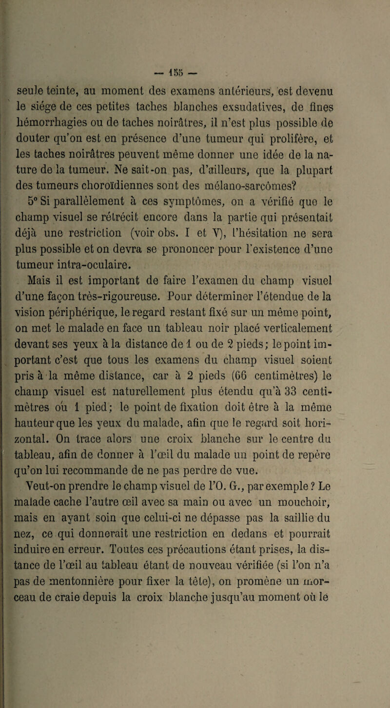 seule teinte, au moment des examens antérieurs, est devenu le siège de ces petites taches blanches exsudatives, de fines hémorrhagies ou de taches noirâtres, il n’est plus possible de douter qu’on est en présence d’une tumeur qui prolifère, et les taches noirâtres peuvent même donner une idée de la na¬ ture de la tumeur, Ne sait-on pas, d’ailleurs, que la plupart des tumeurs choroïdiennes sont des mélano-sarcômes? 5° Si parallèlement à ces symptômes, on a vérifié que le champ visuel se rétrécit encore dans la partie qui présentait déjà une restriction (voir obs. I et Y), l’hésitation ne sera plus possible et on devra se prononcer pour l’existence d’une tumeur intra-oculaire. Mais il est important de faire l’examen du champ visuel d’une façon très-rigoureuse. Pour déterminer l’étendue de la vision périphérique, le regard restant fixé sur un même point, on met le malade en face un tableau noir placé verticalement devant ses yeux à la distance de 1 ou de 2 pieds; le point im¬ portant c’est que tous les examens du champ visuel soient pris à la même distance, car à 2 pieds (66 centimètres) le champ visuel est naturellement plus étendu qu’à 33 centi¬ mètres ou 1 pied; le point de fixation doit être à la même hauteur que les yeux du malade, afin que le regard soit hori¬ zontal. On trace alors une croix blanche sur le centre du tableau, afin de donner à l’œil du malade un point de repère qu’on lui recommande de ne pas perdre de vue. Yeut-on prendre le champ visuel de l’O. G., par exemple ? Le malade cache l’autre œil avec sa main ou avec un mouchoir, mais en ayant soin que celui-ci ne dépasse pas la saillie du nez, ce qui donnerait une restriction en dedans et pourrait induire en erreur. Toutes ces précautions étant prises, la dis¬ tance de l’œil au tableau étant de nouveau vérifiée (si l’on n’a pas de mentonnière pour fixer la tête), on promène un mor¬ ceau de craie depuis la croix blanche jusqu’au moment où le