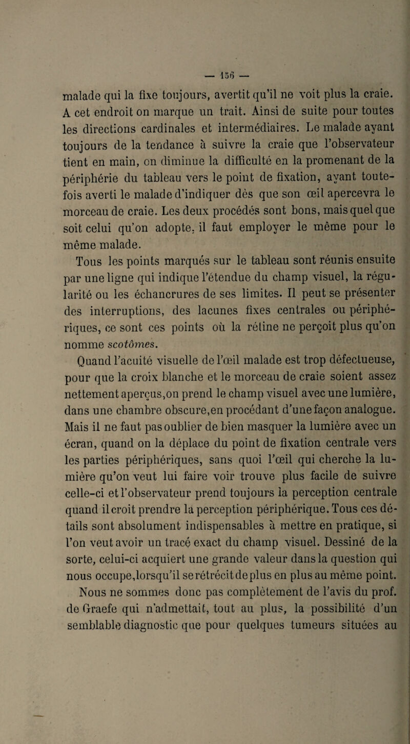 malade qui la fixe toujours, avertit qu’il ne voit plus la craie. A cet endroit on marque un trait. Ainsi de suite pour toutes les directions cardinales et intermédiaires. Le malade ayant toujours de la tendance à suivre la craie que l’observateur tient en main, on diminue la difficulté en la promenant de la périphérie du tableau vers le point de fixation, ayant toute¬ fois averti le malade d’indiquer dès que son œil apercevra le morceau de craie. Les deux procédés sont bons, mais quel que soit celui qu’on adopte, il faut employer le même pour le même malade. Tous les points marqués sur le tableau sont réunis ensuite par une ligne qui indique l’étendue du champ visuel, la régu¬ larité ou les échancrures de ses limites. Il peut se présenter des interruptions, des lacunes fixes centrales ou périphé¬ riques, ce sont ces points où la réline ne perçoit plus qu’on nomme scotômes. Quand l’acuité visuelle de l’œil malade est trop défectueuse, pour que la croix blanche et le morceau de craie soient assez nettement aperçus,on prend le champ visuel avec une lumière, dans une chambre obscure,en procédant d’une façon analogue. Mais il ne faut pas oublier de bien masquer la lumière avec un écran, quand on la déplace du point de fixation centrale vers les parties périphériques, sans quoi l’œil qui cherche la lu¬ mière qu’on veut lui faire voir trouve plus facile de suivre celle-ci et l’observateur prend toujours la perception centrale quand il croit prendre la perception périphérique. Tous ces dé¬ tails sont absolument indispensables à mettre en pratique, si l’on veut avoir un tracé exact du champ visuel. Dessiné de la sorte, celui-ci acquiert une grande valeur dans la question qui nous occupe,lorsqu’il se rétrécit de plus en plus au même point. Nous ne sommes donc pas complètement de l’avis du prof, de Graefe qui n’admettait, tout au plus, la possibilité d’un semblable diagnostic que pour quelques tumeurs situées au