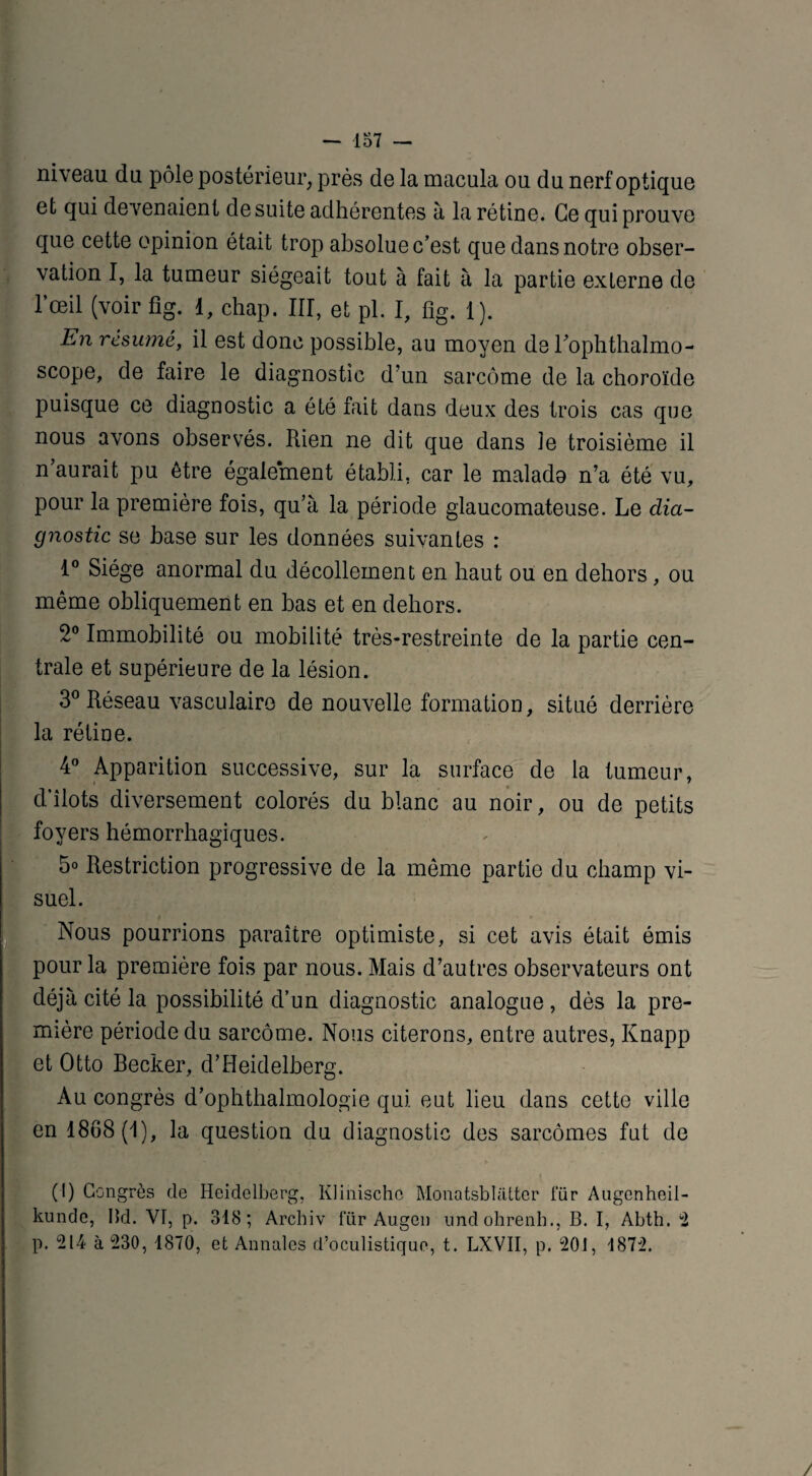 niveau du pôle postérieur, près de la macula ou du nerf optique et qui devenaient desuite adhérentes à la rétine. Ce qui prouve [que cette opinion était trop absolue c’est que dans notre obser¬ vation I, la tumeur siégeait tout à fait à la partie externe de l’œil (voir fig. 1, chap. III, et pl. I, fig. 1). En résumé, il est donc possible, au moyen de Fophthalmo- scope, de faire le diagnostic d’un sarcome de la choroïde puisque ce diagnostic a été fait dans deux des trois cas que nous avons observés. Rien ne dit que dans le troisième il n’aurait pu être également établi, car le malado n’a été vu, pour la première fois, qu’à la période glaucomateuse. Le dia¬ gnostic se base sur les données suivantes : 1° Siège anormal du décollement en haut ou en dehors, ou même obliquement en bas et en dehors. 2° Immobilité ou mobilité très-restreinte de la partie cen¬ trale et supérieure de la lésion. 3° Réseau vasculaire de nouvelle formation, situé derrière la rétine. 4° Apparition successive, sur la surface de la tumeur, d’îlots diversement colorés du blanc au noir, ou de petits foyers hémorrhagiques. 5° Restriction progressive de la môme partie du champ vi¬ suel. Nous pourrions paraître optimiste, si cet avis était émis pour la première fois par nous. Mais d’autres observateurs ont déjà cité la possibilité d’un diagnostic analogue , dès la pre¬ mière période du sarcome. Nous citerons, entre autres, Knapp et Otto Becker, d’Heidelberg. Au congrès d’ophthalmologie qui eut lieu dans cette ville en 1808(1), la question du diagnostic des sarcomes fut de (I) Congrès de Heidelberg, Klinischc Monatsblatter l'ür Augenheil- kunde, Bd. VI, p. 318; Archiv für Augen imdohrenh., B. I, Abth. “2 p. 214 à 230, 1870, et Annales d’oculistique, t. LXVII, p. 201, 1872.