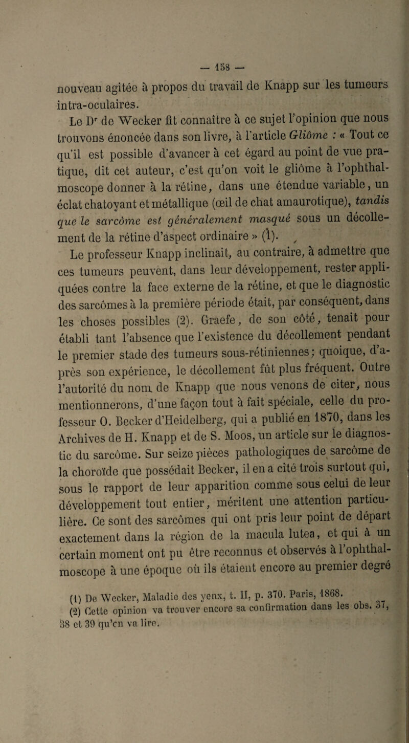 nouveau agitée à propos du travail de Knapp sur les tumeurs intra-oculaires. Le Dr de Wecker fit connaître à ce sujet l’opinion que nous trouvons énoncée dans son livre, à l’article Gliome : « Tout ce qu’il est possible d’avancer à cet égard au point de vue pra¬ tique, dit cet auteur, c’est qu’on voit le gliome à l’ophthal- moscope donner à la rétine, dans une étendue variable, un éclat chatoyant et métallique (œil de chat amaurotique), tandis que le sarcome est généralement masqué sous un décolle¬ ment de la rétine d’aspect ordinaire » (1). / Le professeur Knapp inclinait, au contraire, à admettre que ces tumeurs peuvent, dans leur développement, rester appli¬ quées contre la face externe de la rétine, et que le diagnostic des sarcomes à la première période était, par conséquent, dans les choses possibles (2). Graefe, de son côté, tenait pour établi tant l’absence que l’existence du décollement pendant le premier stade des tumeurs sous-retiniennes , quoique, da- près son expérience, le décollement fût plus fréquent. Outre l’autorité du nom de Knapp que nous venons de citer, nous mentionnerons, d’une façon tout à lait spéciale, celle du pro¬ fesseur 0. Becker d’Heidelberg, qui a publie en 18/0, dans les Archives de H. Knapp et de S. Moos, un article sur le diagnos¬ tic du sarcome. Sur seize pièces pathologiques de sarcome de la choroïde que possédait Becker, il en a cité trois surtout qui, sous le rapport de leur apparition comme sous celui de leur développement tout entier, méritent une attention particu¬ lière. Ce sont des sarcomes qui ont pris leur point de départ exactement dans la région de la macula lutea, et qui à un certain moment ont pu être reconnus et observés à 1 oplithal- moscope à une époque où ils étaient encore au premier degré (1) De Wecker, Maladie des yenx, t. II, p. 370. Paris, 1868. (ü2) Cette opinion va trouver encore sa confirmation dans les obs. o/, 38 et 39 qu’cn va lire.