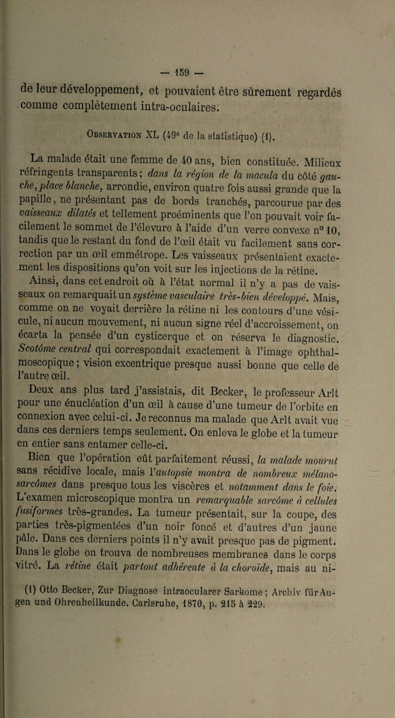 de leur développement, et pouvaient être sûrement regardés . .comme complètement intra-oculaires. Observation XL (49° do la statistique) (1). La malade était une femme de 40 ans, bien constituée. Milieux rélringents transparents ; dans la région do la macula du côté gau¬ che, place blanche, arrondie, environ quatre fois aussi grande que la papille, ne présentant pas de bords tranchés, parcourue par des vaisseaux dilatés et tellement proéminents que l’on pouvait voir fa¬ cilement le sommet de 1 elevure à l5aide d’un verre convexe n° 10, tandis que le restant du fond de l’œil était vu facilement sans cor¬ rection par un œil emmétrope. Les vaisseaux présentaient exacte¬ ment les dispositions qu’on voit sur les injections de la rétine. Ainsi, dans cet endroit où à l’état normal il n’y a pas de vais¬ seaux on remarquait un système vasculaire très-bien développé. Mais, comme on ne voyait derrière la rétine ni les contours d’une vési¬ cule, ni aucun mouvement, ni aucun signe réel d’accroissement, on écarta la pensee d un cysticerque et on réserva le diagnostic. Scotôme central qui correspondait exactement à l’image ophthal¬ moscopique ; vision excentrique presque aussi bonne que celle de l’autre œil. Deux ans plus tard j’assistais, dit Becker, le professeur Arlt pour une énucléation d’un œil à cause d’une tumeur de l’orbite en connexion avec celui-ci. Je reconnus ma malade que Arlt avait vue (dans ces derniers temps seulement. On enleva le globe et la tumeur en entier sans entamer celle-ci. Bien que l’opération eût parfaitement réussi, la malade mourut sans récidivé locale, mais Vautopsie montra de nombreux mélano- sarcornes dans presque tous les viscères et notamment dans le foie. L examen microscopique montra un remarquable sarcome à cellules fusiformes très-grandes. La tumeur présentait, sur la coupe, des i parties très-pigmentées d’un noir foncé et d’autres d’un jaune pâle. Dans ces derniers points il n’y avait presque pas de pigment. Dans le globe on trouva de nombreuses membranes dans le corps vitré. La rétine était partout adhérente à la choroïde, mais au ni- (1) Otto Becker, Zur Diagnose intraocularer Sarkome ; Archiv fürAu- gen und Ohrenheilkunde. Carlsruhe, 1870, p. 215 à 229.