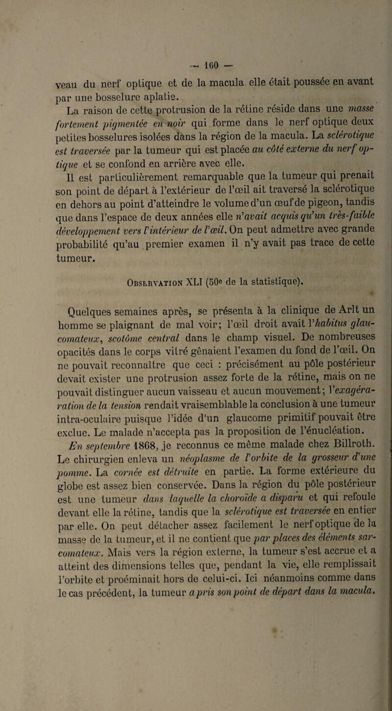 veau du nerf optique et de la macula elle était poussée en avant par une bosselure aplatie. La raison de cette protrusion de la rétine réside dans une masse fortement pigmentée en noir qui forme dans le nerf optique deux petites bosselures isolées dans la région de la macula. La sclérotique est traversée par la tumeur qui est placée au côté externe du nerf op¬ tique et se confond en arrière avec elle. Il est particulièrement remarquable que la tumeur qui prenait son point de départ à l’extérieur de l’œil ait traversé la sclérotique en dehors au point d’atteindre le volume d’un œuf de pigeon, tandis que dans l’espace de deux années elle n'avait acquis qu’un très-faible développement vers Vintérieur de l'œil. On peut admettre avec grande probabilité qu’au premier examen il n’y avait pas trace de cette tumeur. Observation XL! (50e de la statistique). Quelques semaines après, se présenta à la clinique de Arlt un homme se plaignant de mal voir; l’œil droit avait Vhabitus glau- comateux, scotôme central dans le champ visuel. De nombreuses opacités dans le corps vitré gênaient l’examen du fond de l’œil. On ne pouvait reconnaître que ceci : précisément au pôle postérieur devait exister une protrusion assez forte de la rétine, mais on ne pouvait distinguer aucun vaisseau et aucun mouvement; Yexagéra- ration cle la tension rendait vraisemblable la conclusion h une tumeur intra-oculaire puisque l’idée d’un glaucome primitif pouvait être exclue. Le malade n’accepta pas la proposition de l’énucléation. En septembre 1868, je reconnus ce même malade chez Billroth. Le chirurgien enleva un néoplasme de l'orbite de la grosseur d'une pomme. La cornée est détruite en partie. La forme extérieure du globe est assez bien conservée. Dans la région du pôle postérieur est une tumeur dans laquelle la choroïde a disparu et qui reloule devant elle la rétine, tandis que la sclérotique est traversée en entier par elle. On peut détacher assez facilement le nerl optique de la masse de la tumeur, et il ne contient que par places des éléments sar¬ comateux. Mais vers la région externe, la tumeur s’est accrue et a atteint des dimensions telles que, pendant la vie, elle remplissait l’orbite et proéminait hors de celui-ci. Ici néanmoins comme dans le cas précédent, la tumeur a pris son point de départ dans la macula.