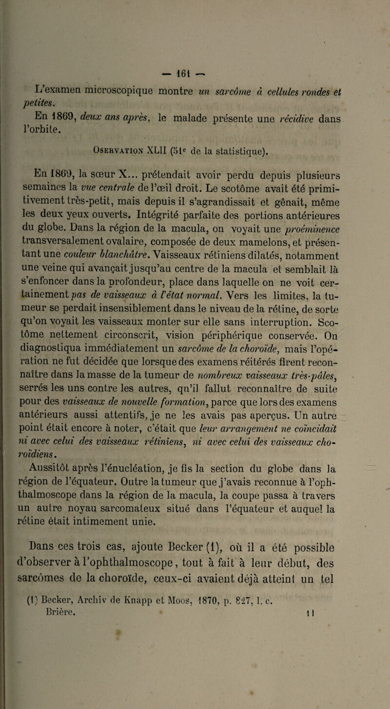 L examen microscopique montre un sarcome à cellules rondes et petites. En 1869, deux ans après, le malade présente une récidive dans l’orbite. Oservation XL1I (51e de la statistique). En 1869, la sœur X... prétendait avoir perdu depuis plusieurs semaines la vue centrale de l’œil droit. Le scotôme avait été primi¬ tivement très-petit, mais depuis il s’agrandissait et gênait, même les deux yeux ouverts. Intégrité parfaite des portions antérieures du globe. Dans la région de la macula, on voyait une proéminence transversalement ovalaire, composée de deux mamelons, et présen¬ tant une couleur blanchâtre. Vaisseaux rétiniens dilatés, notamment une veine qui avançait jusqu’au centre de la macula et semblait là s’enfoncer dans la profondeur, place dans laquelle on ne voit cer¬ tainement vas de vaisseaux à l'état normal. Vers les limites, la tu¬ meur se perdait insensiblement dans le niveau de la rétine, de sorte qu’on voyait les vaisseaux monter sur elle sans interruption. Sco¬ tôme nettement circonscrit, vision périphérique conservée. On diagnostiqua immédiatement un sarcôme de la choroïde, mais l’opé¬ ration ne fut décidée que lorsque des examens réitérés firent recon¬ naître dans la masse de la tumeur de nombreux vaisseaux très-pules, serrés les uns contre les autres, qn’il fallut reconnaître de suite pour des vaisseaux de nouvelle formation, parce que lors des examens antérieurs aussi attentifs, je ne les avais pas aperçus. Un autre point était encore à noter, c’était que leur arrangement ne coïncidait ni avec celui des vaisseaux rétiniens, ni avec celui des vaisseaux cho- roïdiens. Aussitôt après l’énucléation, je fis la section du globe dans la région de l’équateur. Outre la tumeur que j’avais reconnue à l’oph- thalmoscope dans la région de la macula, la coupe passa à travers un autre noyau sarcomateux situé dans l’équateur et auquel la rétine était intimement unie. Dans ces trois cas, ajoute Becker (1), où il a été possible d’observer à rophthalmoscope, tout à fait à leur début, des sarcomes de la choroïde, ceux-ci avaient déjà atteint un tel (l) Becker, Archiv de Knapp et Moos. 1870, p. 8i7, 1. c. Brière. Il
