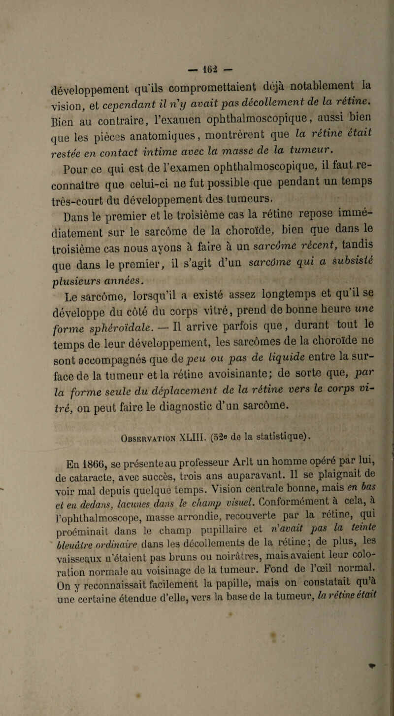 — 164 — développement qu’ils compromettaient déjà notablement la vision, et cependant il ny avait pas décollement de la rétine. Bien au contraire, l’examen ophthalmoscopique, aussi bien que les pièces anatomiques, montrèrent que la rétine était restée en contact intime avec la masse de la tumeur. Pour ce qui est de l’examen ophthalmoscopique, il faut re¬ connaître que celui-ci ne fut possible que pendant un temps très-court du développement des tumeurs. Dans le premier et le troisième cas la rétine repose immé¬ diatement sur le sarcome de la choroïde, bien que dans le troisième cas nous ayons à faire à un sarcome récent, tandis que dans le premier, il s’agit d’un sarcôme qui a Subsisté plusieurs années. Le sarcôme, lorsqu’il a existé assez longtemps et qu il se développe du côté du corps vitré, prend de bonne heure une forme sphéroïclale. — Il arrive parfois que, durant tout le temps de leur développement, les sarcomes de la choroïde ne sont accompagnés que de peu ou pas de liquide entre la sur¬ face de la tumeur et la rétine avoisinante; de sorte que, par la forme seule du déplacement de la rétine vers le corps vi¬ tré, on peut faire le diagnostic d’un sarcôme. Observation XLIII. (52e de la statistique). En 1866, se présente au professeur Arlt un homme opéré par lui, de cataracte, avec succès, trois ans auparavant. 11 se plaignait de voir mal depuis quelque temps. Vision centrale bonne, mais en bas et en dedans, lacunes dans le champ visuel. Conformement à cela, à l’ophthalmoscope, masse arrondie, recouverte par la rétine, qui proéminait dans le champ pupillaire et n'avait pas la teinte bleuâtre ordinaire dans les décollements de la rétine; de plus, les vaisseaux n’étaient pas bruns ou noirâtres, mais avaient leur colo¬ ration normale au voisinage de la tumeur. Fond de l’œil normal. On y reconnaissait facilement la papille, mais on constatait qu à une certaine étendue d’elle, vers la base de la tumeur, la rétine était