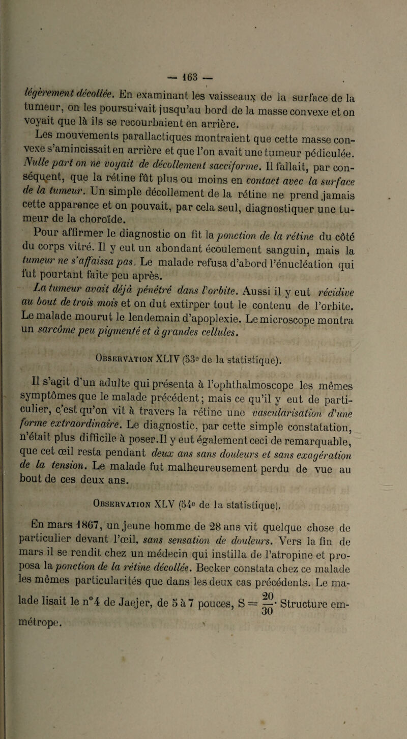 légèrement décollée. En examinant les vaisseaux de la surface de la tumeur, on les poursœvait jusqu’au bord de la masse convexe et on voyait que là ils se recourbaient en arrière. Les mouvements parallactiques montraient que cette masse con¬ vexe s’amincissait en arrière et que l’on avait une tumeur pédiculée. Nulle part on ne voyait de décollement sacciforme. Il fallait, par con¬ séquent, que la rétine fût plus ou moins en contact avec la surface de la tumeur. Un simple décollement de la rétine ne prend jamais cette apparence et on pouvait, par cela seul, diagnostiquer une tu¬ meur de la choroïde. Poui affirmer le diagnostic on fit la ponction de la rétine du côté du corps vitré. Il y eut un abondant écoulement sanguin, mais la tumeur ne s affaissa pas, Le malade refusa d’abord l’énucléation qui fut pourtant faite peu après. La tumeur avait déjà pénétré dans Vorbite. Aussi il y eut récidive au bout de trois mois et on dut extirper tout le contenu de l’orbite. Le malade mourut le lendemain d’apoplexie. Le microscope montra un sarcome peu pigmenté et à grandes cellules. Observation XLIV (33e de la statistique). Il s agit d un adulte qui présenta à l’ophthalmoscope les mêmes symptômes que le malade précédent; mais ce qu’il y eut de parti¬ culier, c est qu’on vit à travers la rétine une vascularisation d'une forme extraordinaire. Le diagnostic, par cette simple constatation, n était plus difficile à poser.Il y eut également ceci de remarquable, que cet œil resta pendant deux ans sans douleurs et sans exagération de la tension. Le malade fut malheureusement perdu de vue au bout de ces deux ans. Observation XLV (34e de la statistique). En mars 1867, un jeune homme de 28 ans vit quelque chose de particulier devant l’œil, sans sensation de douleurs. Vers la fin de mars il se rendit chez un médecin qui instilla de l’atropine et pro¬ posa la ponction de la rétine décollée. Becker constata chez ce malade les mêmes particularités que dans les deux cas précédents. Le ma¬ lade lisait le n°4 de Jaejer, de 5 à 7 pouces, S = Structure em- o U métrope. >