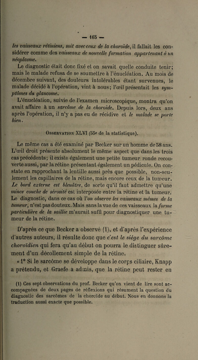 les vaisseaux rétiniens, soit avec ceux de la choroïde, il fallait les con¬ sidérer comme des vaisseaux de nouvelle formation appartenant à un néoplasme. Le diagnostic était donc fixé et on savait quelle conduite tenir; mais le malade refusa de se soumettre à l’énucléation. Au mois de décembre suivant, des douleurs intolérables étant survenues, le malade décidé à l’opération, vint à nous ; l’œil présentait les sym¬ ptômes du glaucome. L’énucléation, suivie de l’examen microscopique, montra qu’on avait affaire à un sarcôme de la choroïde. Depuis lors, deux ans après l’opération, il n’y a pas eu de récidive et le malade se porte bien. Observation XLVI (55e de la statistique). Le même cas a été examiné par Becker sur un homme de 58 ans. L’œil droit présente absolument le même aspect que dans les trois cas précédents ; il existe également une petite tumeur ronde recou¬ verte aussi, par la rétine présentant également un pédicule. On con¬ state en rapprochant la lentille aussi près que possible, non-seu¬ lement les capillaires de la rétine, mais encore ceux de la tumeur. Le bord externe est bleuâtre, de sorte qu’il faut admettre qu’une mince couche de sérosité est interposée entre la rétine et la tumeur. Le diagnostic, dans ce cas où l’on observe les vaisseaux mêmes de la tumeur, n’est pas douteux. Mais sans la vue de ces vaisseaux la forme particulière de la saillie m’aurait suffi pour diagnostiquer une tu¬ meur de la rétine. D’après ce que Becker a observé fl), et d’après l’expérience d’autres auteurs, il résulte donc que c est le siège du sarcôme choroïdien qui fera qu’au début on pourra le distinguer sûre¬ ment d’un décollement simple de la rétine. « 1° Si le sarcôme se développe dans le corps ciliaire, Knapp a prétendu, et Graefe a admis, que la rétine peut rester en (1) Ces sept observations du prof. Becker qu’on vient de lire sont ac¬ compagnées de deux pages de réflexions qui résument la question du diagnostic des sarcomes de la choroïde au début. Nous en donnons la traduction aussi exacte que possible.