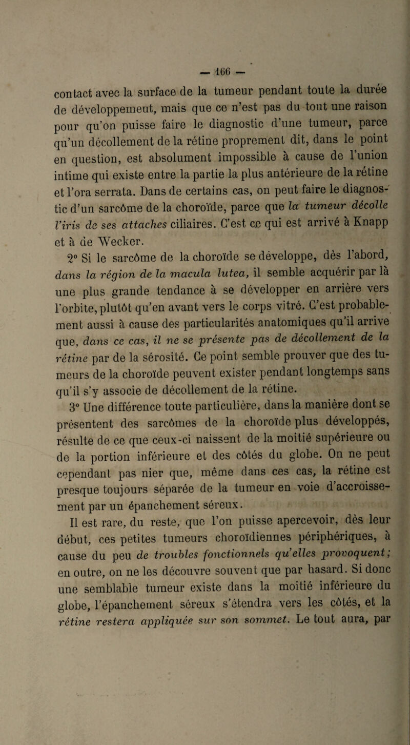 contact avec la surface de la tumeur pendant toute la durée de développement, mais que ce n’est pas du tout une raison pour qu’on puisse faire le diagnostic d’une tumeur, parce qu’un décollement de la rétine proprement dit, dans le point en question, est absolument impossible à cause de l’union intime qui existe entre la partie la plus antérieure de la rétine et l’ora serrata. Dans de certains cas, on peut faire le diagnos¬ tic d’un sarcôme de la choroïde, parce que la tumeur décolle Viris de ses attaches ciliaires. C’est ce qui est arrivé à Knapp et à de Wecker. 2° Si le sarcôme de la choroïde se développe, dès l’abord, dans la région de la macula lutea, il semble acquérir par là une plus grande tendance à se développer en arrière vers l’orbite, plutôt qu’en avant vers le corps vitré. C’est probable¬ ment aussi à cause des particularités anatomiques qu’il arrive que, dans ce cas, il ne se présente pas de décollement de la rétine par de la sérosité. Ce point semble prouver que des tu¬ meurs de la choroïde peuvent exister pendant longtemps sans qu’il s’y associe de décollement de la rétine. 3° Une différence toute particulière, dans la manière dont se présentent des sarcômes de la choroïde plus développés, résulte de ce que ceux-ci naissent de la moitié supérieure ou de la portion inférieure et des côtés du globe. On ne peut cependant pas nier que, même dans ces cas, la rétine est presque toujours séparée de la tumeur en voie d’accroisse¬ ment par un épanchement séreux. Il est rare, du reste, que l’on puisse apercevoir, dès leur début, ces petites tumeurs choroïdiennes périphériques, à cause du peu de troubles fonctionnels quelles provoquent ; en outre, on ne les découvre souvent que par hasard. Si donc une semblable tumeur existe dans la moitié inférieure du globe, l’épanchement séreux s’étendra vers les côtés, et la rétine restera appliquée sur son sommet. Le tout aura, pai