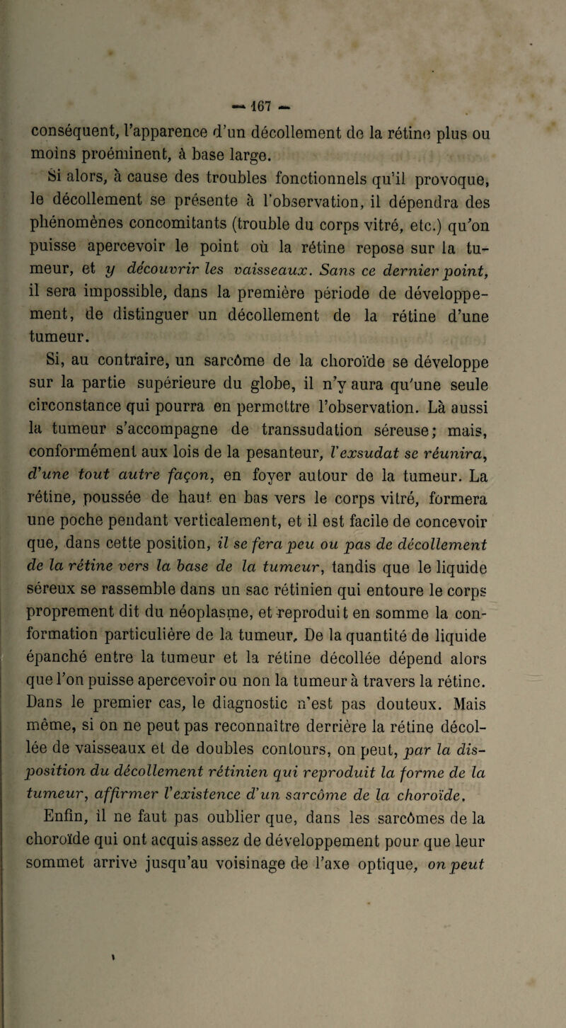 conséquent, l’apparence d’un décollement de la rétine plus ou moins proéminent, à base large. Si alors, à cause des troubles fonctionnels qu’il provoque, le décollement se présente à l’observation, il dépendra des phénomènes concomitants (trouble du corps vitré, etc.) qu'on puisse apercevoir le point où la rétine repose sur la tu¬ meur, et y découvrir les vaisseaux. Sans ce dernier point, il sera impossible, dans la première période de développe¬ ment, de distinguer un décollement de la rétine d’une tumeur. Si, au contraire, un sarcôme de la choroïde se développe sur la partie supérieure du globe, il n’y aura qu’une seule circonstance qui pourra en permettre l’observation. Là aussi la tumeur s’accompagne de transsudation séreuse; mais, conformément aux lois de la pesanteur, Vexsudât se réunira, d'une tout autre façon, en foyer autour de la tumeur. La rétine, poussée de haut, en bas vers le corps vitré, formera une poche pendant verticalement, et il est facile de concevoir que, dans cette position, il se fera peu ou pas de décollement de la rétine vers la base de la tumeur, tandis que le liquide séreux se rassemble dans un sac rétinien qui entoure le corps proprement dit du néoplasme, et reproduit en somme la con¬ formation particulière de la tumeur. De la quantité de liquide épanché entre la tumeur et la rétine décollée dépend alors que l’on puisse apercevoir ou non la tumeur à travers la rétine. Dans le premier cas, le diagnostic n’est pas douteux. Mais même, si on ne peut pas reconnaître derrière la rétine décol¬ lée de vaisseaux et de doubles contours, on peut, par la dis¬ position du décollement rétinien qui reproduit la forme de la tumeur, affirmer Vexistence d'un sarcôme de la choroïde. Enfin, il ne faut pas oublier que, dans les sarcômes de la choroïde qui ont acquis assez de développement pour que leur sommet arrive jusqu’au voisinage de l’axe optique, on peut