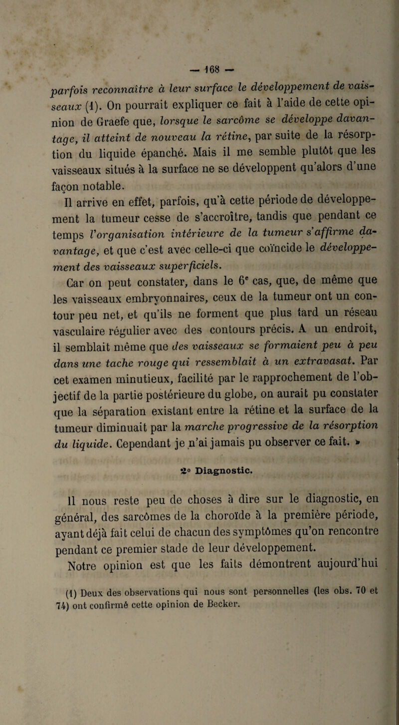 parfois reconnaître à leur surface le développement de vais¬ seaux (1). On pourrait expliquer ce fait à l’aide de cette opi¬ nion de Graefe que, lorsque le sarcôme se développe davan¬ tage, il atteint de nouveau la rétine, par suite de la résorp¬ tion du liquide épanché. Mais il me semble plutôt que les vaisseaux situés à la surface ne se développent qu alors d une façon notable. Il arrive en effet, parfois, qu’à cette période de développe¬ ment la tumeur cesse de s’accroître, tandis que pendant ce temps Vorganisation intérieure de la tumeur s affirme da¬ vantage, et que c’est avec celle-ci que coïncide le développe¬ ment des vaisseaux superficiels. Car on peut constater, dans le 6e cas, que, de même que les vaisseaux embryonnaires, ceux de la tumeur ont un con¬ tour peu net, et qu’ils ne forment que plus tard un réseau vasculaire régulier avec des contours précis. A un endroit, il semblait même que des vaisseaux se formaient peu à peu dans une tache rouge qui ressemblait à un extravasat. Par cet examen minutieux, facilité par le rapprochement de l’ob¬ jectif de la partie postérieure du globe, on aurait pu constater que la séparation existant entre la rétine et la surface de la tumeur diminuait par la marche progressive de la résorption du liquide. Cependant je n’ai jamais pu observer ce fait. * •Z° Diagnostic. 11 nous reste peu de choses à dire sur le diagnostic, en général, des sarcômes de la choroïde à la première période, ayant déjà fait celui de chacun des symptômes qu’on rencontre pendant ce premier stade de leur développement. Notre opinion est que les faits démontrent aujourd’hui (i) Deux des observations qui nous sont personnelles (les obs. 70 et 74) ont confirmé cette opinion de Becker.