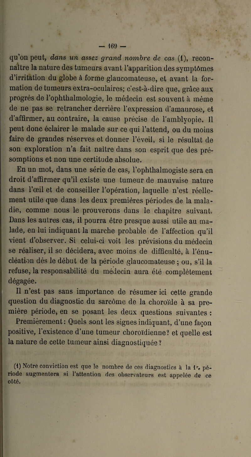 qu’on peut, dans un assez grand nombre de cas (1), recon¬ naître la nature des tumeurs avant l’apparition des symptômes d’irritation du globe à forme glaucomateuse, et avant La for¬ mation de tumeurs extra-oculaires; c’est-à-dire que, grâce aux progrès de l’ophthalmologie, le médecin est souvent à même de ne pas se retrancher derrière l’expression d’amaurose, et d’affirmer, au contraire, la cause précise de l’amblyopie. Il peut donc éclairer le malade sur ce qui l’attend, ou du moins faire de grandes réserves et donner l’éveil, si le résultat de son exploration n’a fait naître dans son esprit que des pré¬ somptions et non une certitude absolue. En un mot, dans une série de cas, l’ophthalmogiste sera en droit d’affirmer qu’il existe une tumeur de mauvaise nature dans l’œil et de conseiller l’opération, laquelle n’est réelle¬ ment utile que dans les deux premières périodes de la mala¬ die, comme nous le prouverons dans le chapitre suivant. Dans les autres cas, il pourra être presque aussi utile au ma¬ lade, en lui indiquant la marche probable de l’affection qu’il vient d’observer. Si celui-ci voit les prévisions du médecin se réaliser, il se décidera, avec moins de difficulté, à l’énu¬ cléation dès le début de la période glaucomateuse ; ou, s’il la refuse, la responsabilité du médecin aura été complètement dégagée. Il n’est pas sans importance de résumer ici cette grande question du diagnostic du sarcome de la choroïde à sa pre¬ mière période, en se posant les deux questions suivantes : Premièrement: Quels sont les signes indiquant, d’une façon positive, l’existence d’une tumeur choroïdienne? et quelle est la nature de cette tumeur ainsi diagnostiquée? (1) Notre conviction est que le nombre de ces diagnostics à la K pé¬ riode augmentera si l’attention des observateurs est appelée de ce côté.