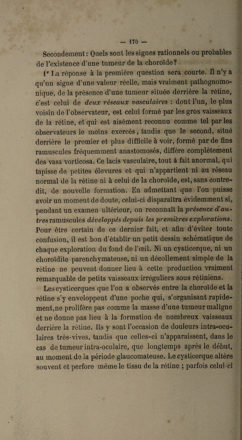 Secondement: Quels sont les signes rationnels ou probables de l’existence d’une tumeur de la choroïde? Ie La réponse à la première question sera courte. Il n’y a qu’un signe d’une valeur réelle, mais vraiment pathognomo¬ nique, de la présence d’une tumeur située derrière la rétine, c’est celui de deux réseaux vasculaires : dont l’un, le plus voisin de l’observateur, est celui formé par les gros vaisseaux de la rétine, et qui est aisément reconnu comme tel parles observateurs le moins exercés, tandis que le second, situé derrière le premier et plus difficile à voir, formé par de fins minuscules fréquemment anastomosés, diffère complètement des vasa vorticosa. Ce lacis vasculaire, tout à fait anormal, qui tapisse de petites élevures et qui n’appartient ni au réseau normal de la rétine ni à celui de la choroïde, est, sans contre¬ dit, de nouvelle formation. En admettant que l’on puisse avoir un moment de doute, celui-ci disparaîtra évidemment si, pendant un examen ultérieur, on reconnaît la présence d'au- tres minuscules développés depuis les premières explorations. Pour être certain de ce dernier fait, et afin d’éviter toute confusion, il est bon d’établir un petit dessin schématique de chaque exploration du fond de l’œil. Ni un cysticerque, ni un choroïdite parenchymateuse, ni un décollement simple de la rétine ne peuvent donner lieu à cette production vraiment remarquable de petits vaisseaux irréguliers sous rétiniens. Lescysticerques que l’on a observés entre la choroïde et la rétine s’y enveloppent d’une poche qui, s’organisant rapide¬ ment,ne prolifère pas comme la masse d’une tumeur maligne et ne donne pas lieu à la formation de nombreux vaisseaux derrière la rétine. Iis y sont l’occasion de douleurs intra-ocu- laires très-vives, tandis que celles-ci n’apparaissent, dans le cas de tumeur intra-oculaire, que longtemps après le début, au moment de la période glaucomateuse. Le cysticerque altère souvent et perfore même le tissu de la rétine ; parfois celui-ci