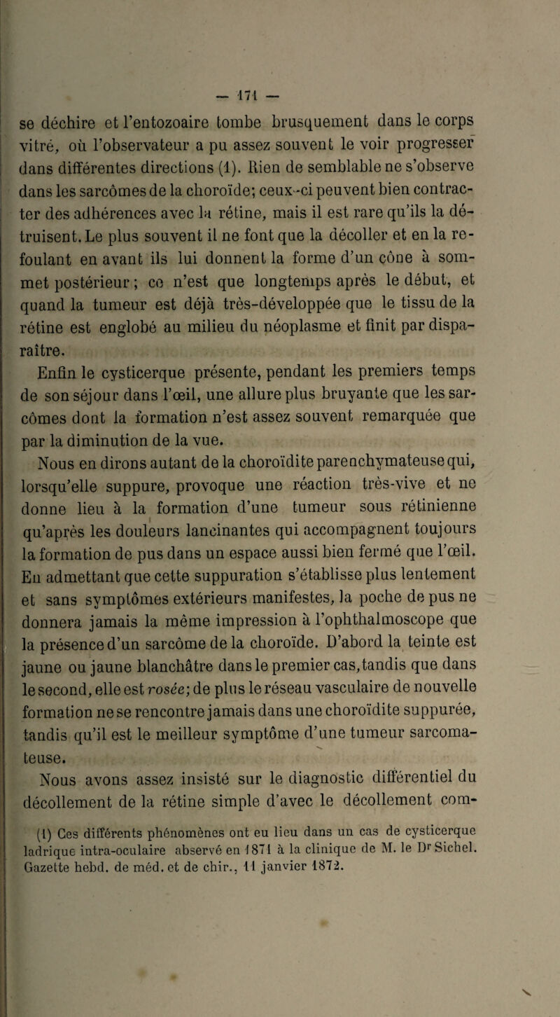 se déchire et l’entozoaire tombe brusquement dans le corps vitré, où l’observateur a pu assez souvent le voir progresser ; dans différentes directions (1). Rien de semblable ne s’observe dans les sarcomes de la choroïde; ceux-ci peuvent bien contrac¬ ter des adhérences avec la rétine, mais il est rare qu’ils la dé¬ truisent. Le plus souvent il ne font que la décoller et en la re¬ foulant en avant ils lui donnent la forme d’un cône à som¬ met postérieur ; ce n’est que longtemps après le début, et quand la tumeur est déjà très-développée que le tissu de la rétine est englobé au milieu du néoplasme et finit par dispa¬ raître. Enfin le cysticerque présente, pendant les premiers temps de son séjour dans l’œil, une allure plus bruyante que les sar¬ comes dont la formation n’est assez souvent remarquée que par la diminution de la vue. Nous en dirons autant de la choroïdite parenchymateuse qui, lorsqu’elle suppure, provoque une réaction très-vive et ne donne lieu à la formation d’une tumeur sous rétinienne qu’après les douleurs lancinantes qui accompagnent toujours la formation de pus dans un espace aussi bien fermé que l’œil. En admettant que cette suppuration s’établisse plus lentement et sans symptômes extérieurs manifestes, la poche de pus ne donnera jamais la même impression à l’ophthalmoscope que la présence d’un sarcome delà choroïde. D’abord la teinte est jaune ou jaune blanchâtre dans le premier cas,tandis que dans le second, elle est rosée; de plus le réseau vasculaire de nouvelle formation ne se rencontre jamais dans une choroïdite suppurée, tandis qu’il est le meilleur symptôme d’une tumeur sarcoma¬ teuse. Nous avons assez insisté sur le diagnostic différentiel du décollement de la rétine simple d’avec le décollement com- (1) Ces différents phénomènes ont eu lieu dans un cas de cysticerque ladrique intra-oculaire abservé en 1871 à la clinique de M. le Dr Siebel. Gazette hebd. de méd. et de chir,, Il janvier 1872.