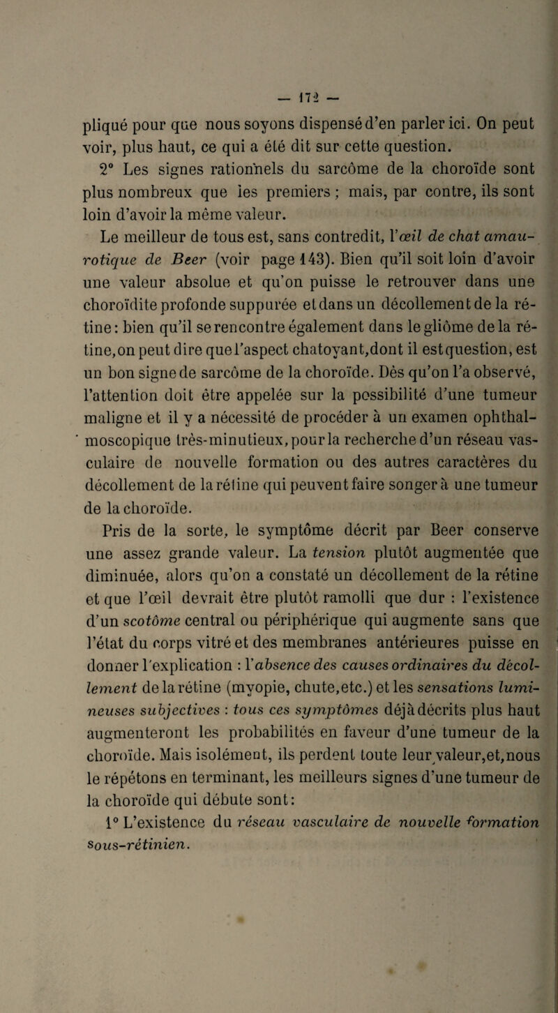 pliqué pour que nous soyons dispensé d’en parler ici. On peut voir, plus haut, ce qui a été dit sur cette question. 2° Les signes rationnels du sarcome de la choroïde sont plus nombreux que les premiers ; mais, par contre, ils sont loin d’avoir la même valeur. Le meilleur de tous est, sans contredit, Y œil de chat amau¬ rotique de Beer (voir page 143). Bien qu’il soit loin d’avoir une valeur absolue et qu’on puisse le retrouver dans une choroïdite profonde suppurée etdansun décollement de la ré¬ tine: bien qu’il se rencontre également dans le gliome delà ré¬ tine,on peut dire quel’aspect chatoyant,dont il estquestion, est un bon signe de sarcome de la choroïde. Dès cju’on l’a observé, l’attention doit être appelée sur la possibilité d’une tumeur maligne et il y a nécessité de procéder à un examen ophthal- ' moscopique très-minutieux, pour la recherche d’un réseau vas¬ culaire de nouvelle formation ou des autres caractères du décollement de la réline qui peuvent faire songera une tumeur de la choroïde. Pris de la sorte, le symptôme décrit par Beer conserve une assez grande valeur. La tension plutôt augmentée que diminuée, alors qu’on a constaté un décollement de la rétine et que l’œil devrait être plutôt ramolli que dur : l’existence d’un scotôyne central ou périphérique qui augmente sans que l’état du corps vitré et des membranes antérieures puisse en donner l'explication : Y absence des causes ordinaires du décol¬ lement de la rétine (myopie, chute,etc.) et les sensations lumi¬ neuses subjectives : tous ces symptômes déjà décrits plus haut augmenteront les probabilités en faveur d’une tumeur de la choroïde. Mais isolément, ils perdent toute leur valeur,et,nous le répétons en terminant, les meilleurs signes d’une tumeur de la choroïde qui débute sont: 1° L’existence du réseau vasculaire de nouvelle émotion sous-rétinien.