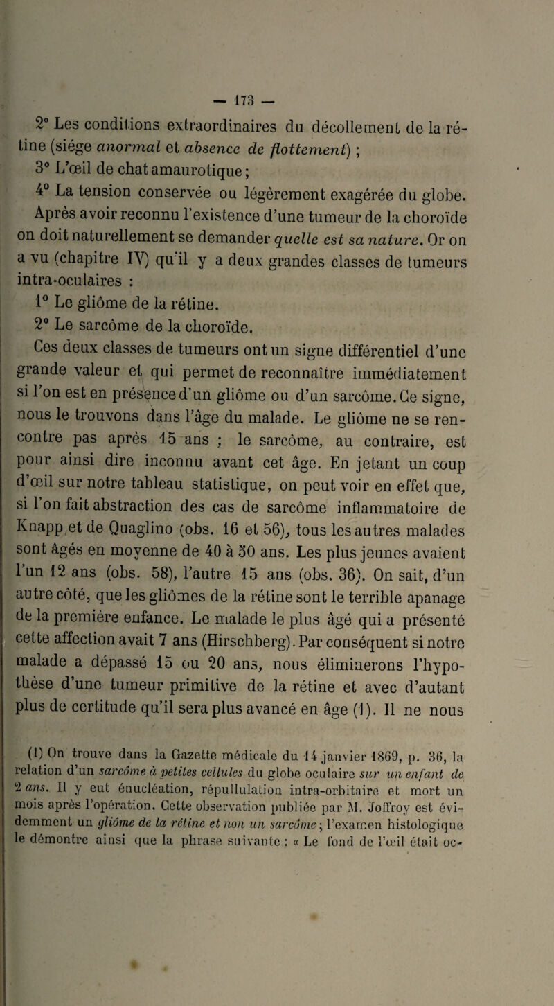 2° Les conditions extraordinaires du décollement de la ré¬ tine (siège anormal et absence de flottement) ; 3° L’œil de chat amaurotique ; 4° La tension conservée ou légèrement exagérée du globe. Après avoir reconnu l’existence d’une tumeur de la choroïde on doit naturellement se demander quelle est sa nature. Or on a vu (chapitre IY) qu il y a deux grandes classes de tumeurs intra-oculaires : 1° Le gliome de la rétine. 2° Le sarcome de la choroïde. Les deux classes de tumeurs ont un signe différentiel d’une grande valeur et qui permet de reconnaître immédiatement si l’on est en présence d’un gliome ou d’un sarcome. Ce signe, nous le trouvons dans l’âge du malade. Le gliome ne se ren¬ contre pas après 15 ans ; le sarcome, au contraire, est pour ainsi dire inconnu avant cet âge. En jetant un coup d œil sur notre tableau statistique, on peut voir en effet que, si 1 on fait abstraction des cas de sarcome inflammatoire de Knapp et de Quaglino (obs. 16 et 56), tous les autres malades sont âgés en moyenne de 40 à oO ans. Les plus jeunes avaient 1 un 12 ans (obs. 58), l’autre 15 ans (obs. 36}. On sait, d’un autre côté, que les gliomes de la rétine sont le terrible apanage de la première enfance. Le malade le plus âgé qui a présenté cette affection avait 7 ans (Hirschberg).Par conséquent si notre malade a dépassé 15 ou 20 ans, nous éliminerons l'hypo¬ thèse d’une tumeur primitive de la rétine et avec d’autant plus de certitude qu’il sera plus avancé en âge (J). Il ne nous (t) On trouve dans la Gazette médicale du 14 janvier 1869, p. 36, la relation d un sarcome à petites cellules du globe oculaire sur un enfant de ans. Il y eut énucléation, répullulation intra-orbitaire et mort un mois après l’opération. Cette observation publiée par M. Joffroy est évi¬ demment un gliome de la rétine et non un sarcome ; l’examen histologique le démontre ainsi que la phrase suivante : « Le fond de l’œil était oc-