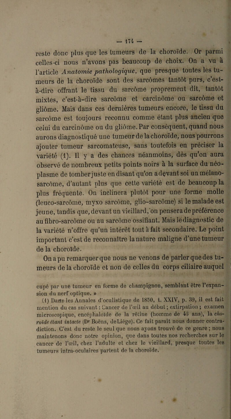 reste donc plus que les tumeurs de la choroïde. Or parmi celles-ci nous n'avons pas beaucoup de choix. On a vu à l’article Anatomie pathologique, que presque toutes les tu¬ meurs de la choroïde sont des sarcomes tantôt purs, c est- à-dire offrant le tissu du sarcome proprement dit, tantôt mixtes, c’est-à-dire sarcome et carcinome ou sarcome et gliome. Mais dans ces dernières tumeurs encore, le tissu du sarcome est toujours reconnu comme étant plus ancien que celui du carcinome ou du gliome. Par conséquent, quand nous aurons diagnostiqué une tumeur de la choroïde, nous pourrons ajouter tumeur sarcomateuse, sans toutefois en préciser la variété (1). Il y a des chances néanmoins, dès qu’on aura observé de nombreux petits points noirs à la surface du néo¬ plasme de tomber juste en disant qu’on a devant soi un mélano- sarcôme, d’autant plus que cette variété est de beaucoup la plus fréquente. On inclinera plutôt pour une forme molle (leuco-sarcôme, myxo sarcome, glio-sarcôme) si le malade est jeune, tandis que, devant un vieillard, on pensera de préférence au fibro-sarcôme ou au sarcome ossifiant. Mais le diagnostic de la variété n’offre qu’un intérêt tout à fait secondaire. Le point important c’est de reconnaître la nature maligne d’une tumeur de la choroïde. On a pu remarquer que nous ne venons de parler que des tu¬ meurs de la choroïde et non de celles du corps ciliaire auquel , cupé par une tumeur en forme de champignon, semblant être l’expan¬ sion du nerf optique. » (1) Dans les Annales d’oculistique de I80O, t. XXIV, p. 39, il est fait mention du cas suivant : Cancer de l’œil au début ; extirpation ; examen microscopique, encéphaloïde de la rétine (homme de 4o ans), la cho¬ roïde étant intacte (Dr Boëns, deLiége). Ce fait parait nous donner contra¬ diction. C’est du reste le seul que nous ayons trouvé de ce genre ; nous maintenons donc notre opinion, que dans toutes nos recherches sur le cancer de l’œil, chez l’adulte et chez le vieillard, presque toutes les tumeurs intra-oculaires partent de la choroïde.