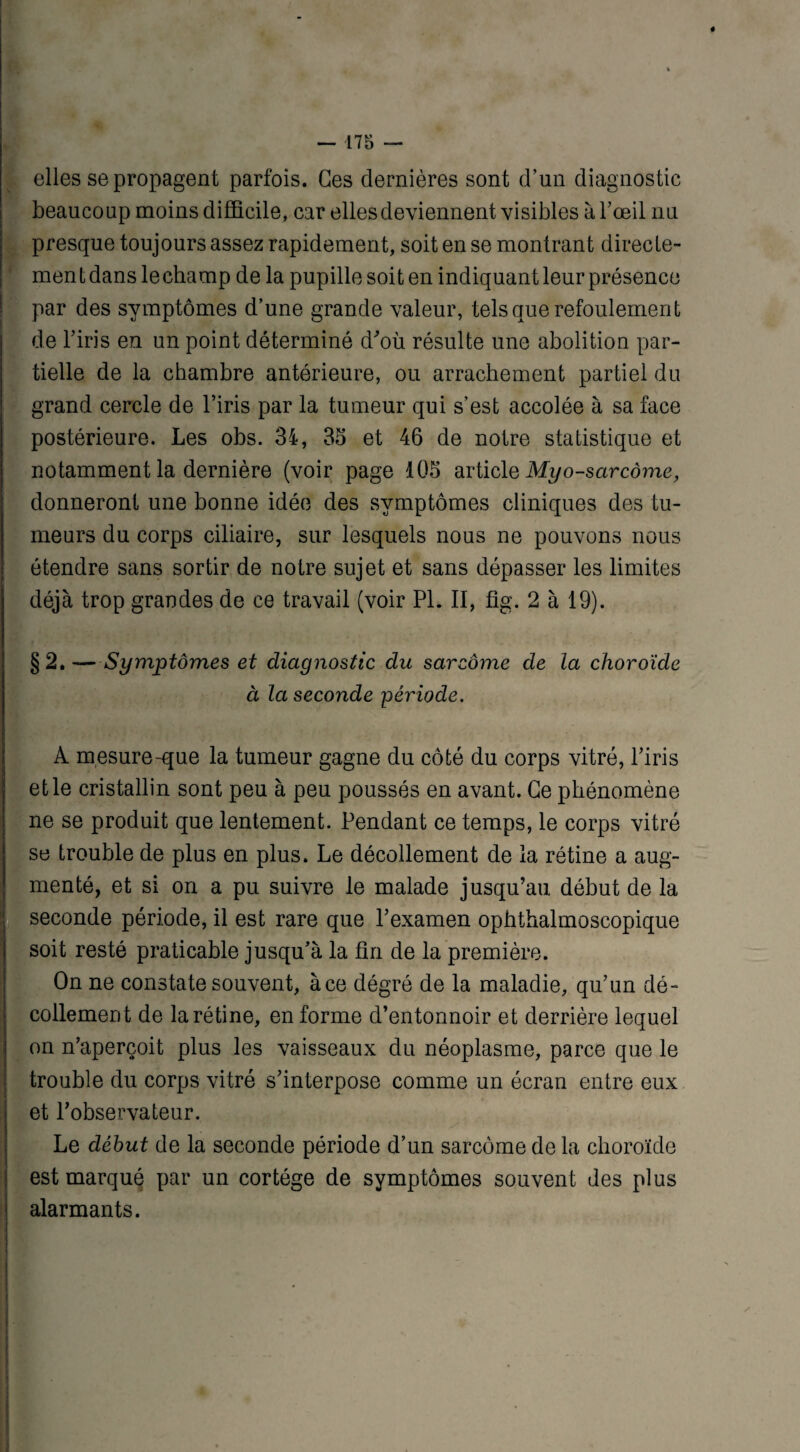elles se propagent parfois. Ces dernières sont d’un diagnostic beaucoup moins difficile, car elles deviennent visibles à l’œil nu presque toujours assez rapidement, soit en se montrant directe¬ ment dans lechamp de la pupille soit en indiquant leur présence par des symptômes d’une grande valeur, tels que refoulement de l’iris en un point déterminé d'où résulte une abolition par¬ tielle de la chambre antérieure, ou arrachement partiel du grand cercle de l’iris par la tumeur qui s’est accolée à sa face postérieure. Les obs. 34, 33 et 46 de notre statistique et notamment la dernière (voir page 103 article Myo-sctrcôme, donneront une bonne idée des symptômes cliniques des tu¬ meurs du corps ciliaire, sur lesquels nous ne pouvons nous étendre sans sortir de notre sujet et sans dépasser les limites déjà trop grandes de ce travail (voir PL II, fîg. 2 à 19). §2.—Symptômes et diagnostic du sarcome de la choroïde à la seconde période. A m esure-que la tumeur gagne du côté du corps vitré, l’iris et le cristallin sont peu à peu poussés en avant. Ce phénomène ne se produit que lentement. Pendant ce temps, le corps vitré se trouble de plus en plus. Le décollement de la rétine a aug¬ menté, et si on a pu suivre le malade jusqu’au début de la seconde période, il est rare que l’examen ophthalmoscopique soit resté praticable jusqu’à la fin de la première. On ne constate souvent, àce dégré de la maladie, qu’un dé¬ collement de la rétine, en forme d’en tonnoir et derrière lequel on n’aperçoit plus les vaisseaux du néoplasme, parce que le trouble du corps vitré s’interpose comme un écran entre eux et l’observateur. Le début de la seconde période d’un sarcome de la choroïde est marqué par un cortège de symptômes souvent des plus alarmants.