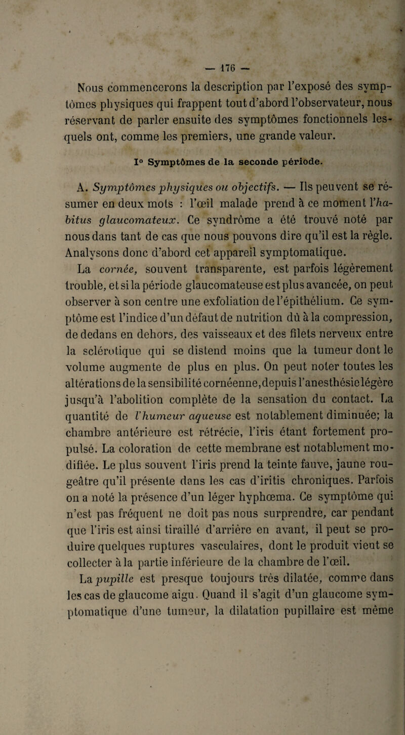 Nous commencerons la description par l'exposé des symp¬ tômes physiques qui frappent tout d'abord l’observateur, nous réservant de parler ensuite des symptômes fonctionnels les¬ quels ont, comme les premiers, une grande valeur. 1° Symptômes de la seconde période. A. Symptômes physiques ou objectifs. — Ils peuvent se ré¬ sumer en deux mots : l’œil malade prend à ce moment Yha¬ bitus glaucomateux. Ce syndrome a été trouvé noté par nous dans tant de cas que nous pouvons dire qu’il est la règle. Analysons donc d’abord cet appareil symptomatique. La cornée, souvent transparente, est parfois légèrement trouble, et si la période glaucomateuse est plus avancée, on peut observer à son centre une exfoliation de l'épithélium. Ce sym¬ ptôme est l’indice d’un défaut de nutrition dû à la compression, de dedans en dehors, des vaisseaux et des filets nerveux entre la sclérotique qui se distend moins que la tumeur dont le volume augmente de plus en plus. On peut noter toutes les altérations de la sensibilité cornéenne,depuis l’anesthésie légère jusqu’à l'abolition complète de la sensation du contact. La quantité de l’humeur aqueuse est notablement diminuée; la chambre antérieure est rétrécie, l’iris étant fortement pro¬ pulsé. La coloration de cette membrane est notablement mo¬ difiée. Le plus souvent l’iris prend la teinte fauve, jaune rou¬ geâtre qu’il présente dans les cas d’iritis chroniques. Parfois on a noté la présence d’un léger hyphœma. Ce symptôme qui n’est pas fréquent ne doit pas nous surprendre, car pendant que l’iris est ainsi tiraillé d’arrière en avant, il peut se pro¬ duire quelques ruptures vasculaires, dont le produit vient se collecter à la partie inférieure de la chambre de l’œil. La pupille est presque toujours très dilatée, comme dans les cas de glaucome aigu. Quand il s’agit d’un glaucome sym¬ ptomatique d’une tumeur, la dilatation pupillaire est même