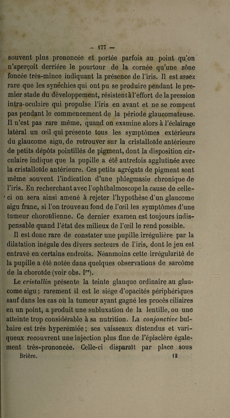 souvent plus prononcée et portée parfois au point qu’on n’aperçoit derrière le pourtour de la cornée qu’une zone foncée très-mince indiquant la présence de l’iris. Il est assez rare que les synéchies qui ont pu se produire pendant le pre¬ mier stade du développement, résistent à l’effort de la pression intra-oculaire qui propulse l’iris en avant et ne se rompent pas pendant le commencement de la période glaucomateuse. Il n’est pas rare même, quand on examine alors à l’éclairage latéral un œil qui présente tous les symptômes extérieurs du glaucome aigu, de retrouver sur la cristalloïde antérieure de petits dépôts pointillés de pigment, dont la disposition cir¬ culaire indique que la pupille a été autrefois agglutinée avec la cristalloïde antérieure. Ces petits agrégats de pigment sont même souvent l’indication d’une phlegmasie chronique de l’iris. En recherchant avec l’ophthalmoscope la cause de celle- ' ci on sera ainsi amené à rejeter l’hypothèse d’un glaucome aigu franc, si l’on trouve au fond de l’œil les symptômes d’une tumeur ohoroïdienne. Ce dernier examen est toujours indis¬ pensable quand l’état des milieux de l’œil le rend possible. Il est donc rare de constater une pupille irrégulière par la dilatation inégale des divers secteurs de l’iris, dont le jeu est entravé en certains endroits. Néanmoins cette irrégularité de la pupille a été notée dans quelques observations de sarcome de la choroïde (voir obs. Ire). Le cristallin présente la teinte glauque ordinaire au glau¬ come aigu ; rarement il est le siège d’opacités périphériques sauf dans les cas où la tumeur ayant gagné les procès ciliaires en un point, a produit une subluxation de la lentille, ou une atteinte trop considérable à sa nutrition. La conjonctive bul¬ baire est très hvperémiée ; ses vaisseaux distendus et vari¬ queux recouvrent une injection plus fine de l’épisclère égale¬ ment très-prononcée. Celle-ci disparaît par place sous Brière. 12