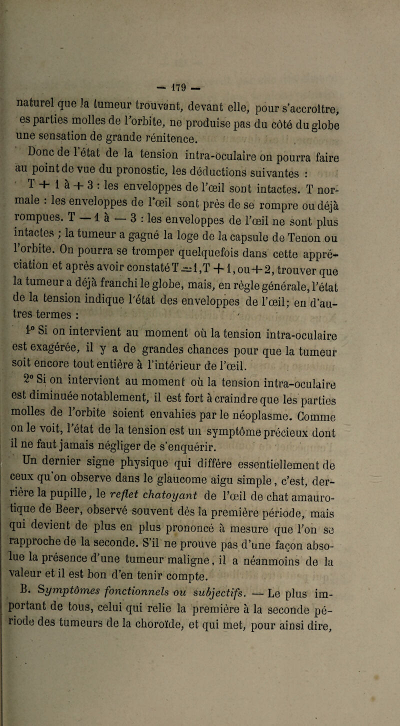 naturel que la tumeur trouvant, devant elle, pour s’accroître, es parties molles de 1 orloite, ne produise pas du côté du globe une sensation de grande rénitence. Donc de 1 état de la tension intra-oculaire on pourra faire au point de vue du pronostic, les déductions suivantes : T + 1 à + 3 : les enveloppes de l’œil sont intactes. T nor¬ male : les enveloppes de l’œil sont près de se rompre ou déjà rompues. T là 3 : les enveloppes de l’œil ne sont plus intactes ; la tumeur a gagné la loge de la capsule de Tenon ou l’orbite. On pourra se tromper quelquefois dans cette appré¬ ciation et après avoir constatéT~1,T +1, ou+2, trouver que la tumeur a déjà franchi le globe, mais, en règle générale, l’état de la tension indique l'état des enveloppes de l’œil; en d’au¬ tres termes : ; 1° Si on intervient au moment où la tension intra-oculaire est exagérée, il y a de grandes chances pour que la tumeur soit encore tout entière à l’intérieur de l’œil. 2° Si on intervient au moment où la tension intra-oculaire est diminuée notablement, il est fort à craindre que les parties molles de 1 orbite soient envahies par le néoplasme. Gomme on le voit, l’état de la tension est un symptôme précieux dont il ne faut jamais négliger de s’enquérir. Un dernier signe physique qui diffère essentiellement de ceux qu on observe dans le glaucome aigu simple, c’est, der¬ rière la pupille, le reflet chatoyant de l’œil de chat amauro¬ tique de Beer, observé souvent dès la première période, mais qui devient de plus en plus prononcé à mesure que l’on se rapproche de la seconde. S’il ne prouve pas d’une façon abso¬ lue la piésence d une tumeur maligne, il a néanmoins de la valeur et il est bon d’en tenir compte. B* Symptômes fonctionnels ou subjectifs. — Le plus im¬ portant de tous, celui qui relie la première à la seconde pé¬ riode des tumeurs de la choroïde, et qui met, pour ainsi dire.