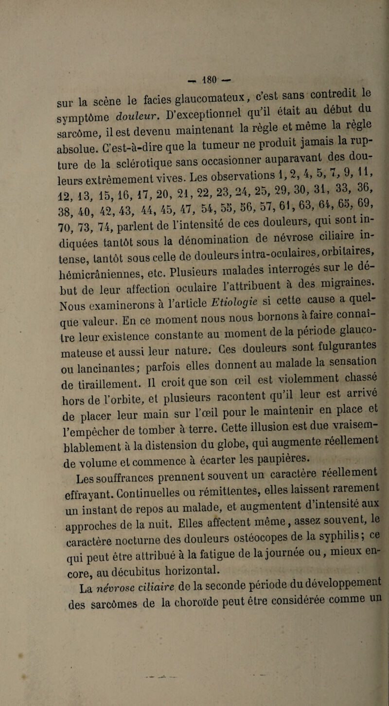 sur la scène le faciès glaucotnateux, c’est sans contredit le svmptôme douleur. D’exceptionnel qu’il était au début u sarcôme, il est devenu maintenant la règle et meme la réglé absolue. C’est-à-dire que la tumeur ne produit jamais la rup¬ ture de la sclérotique sans occasionner auparavant desd°“' leurs extrêmement vives. Les observations 1,2, 4, 5, , 9, 11, 12, 13, 15,16, 17, 20, 21, 22, 23, 24, 25, 29, 30, 31, 33 3 38, 40, 42, 43, 44, 45, 47, 54, 55, 56, 57, 61, 63, 64, 65 69, 70, 73, 74, parlent de l’intensité de ces douleurs, qui son in diquées tantôt sous la dénomination de névrose ciliaire in¬ tense, tantôt sous celle de douleurs intra-oculaires, orbitaires, hémicrâniennes, etc. Plusieurs malades interroges sur le e- but de leur affection oculaire l’attribuent à des migrâmes. Nous examinerons à l’article Etiologie si cette cause a quel¬ que valeur. En ce moment nous nous bornons à faire connaî¬ tre leur existence constante au moment de la période glauco- mateuse et aussi leur nature. Ces douleurs sont fulgurantes ou lancinantes; parfois elles donnent au malade la sensation de tiraillement. Il croit que son œil est violemment cbasse hors de l’orbite, et plusieurs racontent qu’il leur est arrivé de placer leur main sur l’œil pour le maintenir en place et l’empêcher de tomber à terre. Cette illusion est due vraisem¬ blablement à la distension du globe, qui augmente réellement de volume et commence à écarter les paupières. Les souffrances prennent souvent un caractère réellement effrayant. Continuelles ou rémittentes, elles laissent rarement un instant de repos au malade, et augmentent d’intensité aux approches de la nuit. Elles affectent même, assez souvent, le caractère nocturne des douleurs ostéocopes de la syphilis ; ce qui peut être attribué à la fatigue de la journée ou, mieux en¬ core, au décubitus horizontal. La névrose ciliaire de la seconde période du développement des sarcômes de la choroïde peut être considérée comme un
