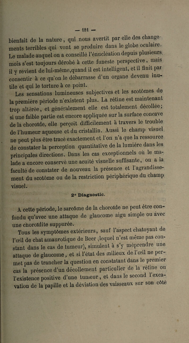bienfait de la nature, qui nous avertit par elle des change¬ ments terribles qui vont se produire dans le globe oculaire. Le malade auquel on a conseillé l’énucléation depuis plusieurs mois s’est toujours dérobé à cette funeste perspective, mais il y revient de lui-même,quand il est intelligent, et il finit par consentir à ce quon le débarrasse d’un organe devenu inu^ tile et qui le torture à ce point. Les sensations lumineuses subjectives et les scotômes de la première période n’existent plus. La rétine est maintenant trop altérée, et généralement elle est totalement décollée; si une faible partie est encore appliquée sur la surface concave de la choroïde, elle perçoit difficilement à travers le trouble de l’humeur aqueuse et du cristallin. Aussi le champ visuel ne peut plus être tracé exactement et l’on n’a que la ressource de constater la perception quantitative de la lumière dans les principales directions. Dans les cas exceptionnels où le ma¬ lade a encore conservé une acuité visuelle suffisante, on a la faculté de constater de nouveau la présence et l’agrandisse¬ ment du scotôme ou de la restriction périphérique du champ i visuel. 2° Diagnostic. A cette période, le sarcôme de la choroïde ne peut être con¬ fondu qu’avec une attaque de glaucome aigu simple ou avec une choroïdite suppurée. Tous les symptômes extérieurs, sauf l’aspect chatoyant de l’œil de chat amaurotique de Beer ^lequel n’est meme pas con¬ stant dans le cas de tumeur), simulent à s’y méprendre une attaque de glaucome, et si l’état des milieux de 1 œil ne per¬ met pas de trancher la question en constatant dans le premier cas la présence d’un décollement particulier de la rétine ou l’existence positive d’une tumeur, et dans le second l’exca¬ vation de la papille et la déviation des vaisseaux sur son côte
