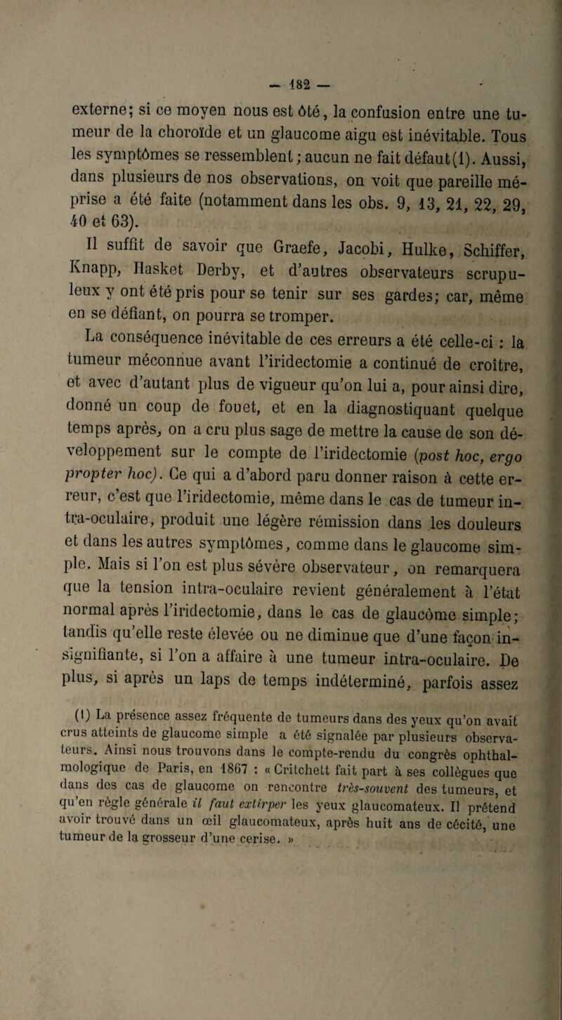 externe; si ce moyen nous est ôté, la confusion entre une tu¬ meur de la choroïde et un glaucome aigu est inévitable. Tous les symptômes se ressemblent ; aucun ne fait défaut (1). Aussi, dans plusieurs de nos observations, on voit que pareille mé¬ prise a été faite (notamment dans les obs. 9, 13, 21, 22 29 40 et 63). Il suffit de savoir que Graefe, Jacobi, Hulke, Schiffer, Knapp, Ilasket Derby, et d’autres observateurs scrupu¬ leux y ont été pris pour se tenir sur ses gardes; car, même en se défiant, on pourra se tromper. La conséquence inévitable de ces erreurs a été celle-ci : la tumeur méconnue avant l’iridectomie a continué de croître, et avec d’autant plus de vigueur qu’on lui a, pour ainsi dire, donné un coup de fouet, et en la diagnostiquant quelque temps après, on a cru plus sage de mettre la cause de son dé¬ veloppement sur le compte de l’iridectomie (post hoc, ergo propter hoc). Ce qui a d’abord paru donner raison à cette er¬ reur, c’est que l’iridectomie, même dans le cas de tumeur in¬ tra-oculaire, produit une légère rémission dans les douleurs et dans les autres symptômes, comme dans le glaucome sim¬ ple. Mais si 1 on est plus sévère observateur, on remarquera que la tension intra-oculaire revient généralement à l’état noimal après 1 iridectomie, dans le cas de glaucome simple; tandis qu’elle reste élevée ou ne diminue que d’une façon in¬ signifiante, si l’on a affaire à une tumeur intra-oculaire. De plus, si après un laps de temps indéterminé, parfois assez (1) La présence assez fréquente de tumeurs dans des yeux qu’on avait crus atteints de glaucome simple a été signalée par plusieurs observa¬ teurs. Ainsi nous trouvons dans le compte-rendu du congrès ophthal- mologique de Paris, en 1867 : « Critchett fait part à ses collègues que dans dos cas de glaucome on rencontre très-souvent des tumeurs, et qu’en règle générale il faut extirper les yeux glaucomateux. Il prétend avoir trouvé dans un œil glaucomateux, après huit ans de cécité, une tumeur de la grosseur d’une cerise. »