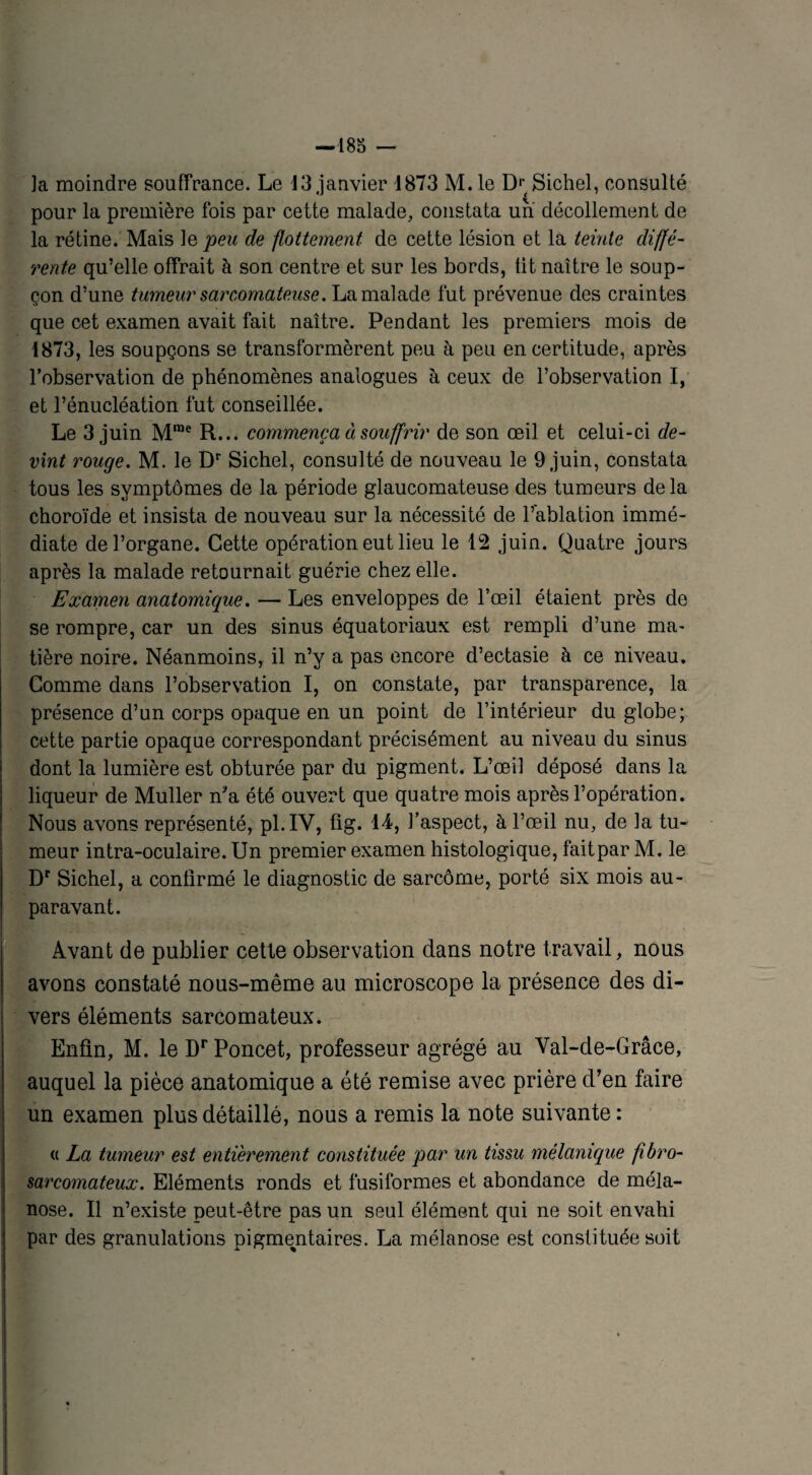 ]a moindre souffrance. Le 13 janvier 1873 M. le Dr( Sichel, consulté pour la première fois par cette malade, constata un décollement de la rétine. Mais ]e peu de flottement de cette lésion et la teinte diffé¬ rente qu’elle offrait à son centre et sur les bords, fit naître le soup¬ çon d’une tumeur sarcomateuse. La malade fut prévenue des craintes que cet examen avait fait naître. Pendant les premiers mois de 1873, les soupçons se transformèrent peu à peu en certitude, après l’observation de phénomènes analogues à ceux de l’observation I, et l’énucléation fut conseillée. Le 3 juin Mme R... commença ci souffrir de son œil et celui-ci de¬ vint rouge. M. le Dr Sichel, consulté de nouveau le 9 juin, constata tous les symptômes de la période glaucomateuse des tumeurs delà choroïde et insista de nouveau sur la nécessité de l’ablation immé¬ diate de l’organe. Cette opération eut lieu le 12 juin. Quatre jours après la malade retournait guérie chez elle. Examen anatomique. — Les enveloppes de l’œil étaient près de se rompre, car un des sinus équatoriaux est rempli d’une ma¬ tière noire. Néanmoins, il n’y a pas encore d’ectasie à ce niveau. Comme dans l’observation I, on constate, par transparence, la présence d’un corps opaque en un point de l’intérieur du globe; cette partie opaque correspondant précisément au niveau du sinus dont la lumière est obturée par du pigment. L’œil déposé dans la liqueur de Muller n*a été ouvert que quatre mois après l’opération. Nous avons représenté, pl.IY, fig. 14, l’aspect, à l’œil nu, de la tu¬ meur intra-oculaire. Un premier examen histologique, faitpar M. le Dr Sichel, a confirmé le diagnostic de sarcome, porté six mois au¬ paravant. Avant de publier cette observation dans notre travail, nous avons constaté nous-même au microscope la présence des di¬ vers éléments sarcomateux. Enfin, M. le Dr Poncet, professeur agrégé au Val-de-Grâce, auquel la pièce anatomique a été remise avec prière d’en faire un examen plus détaillé, nous a remis la note suivante : « La tumeur est entièrement constituée par un tissu mélanique fibro- sarcomateux. Eléments ronds et fusiformes et abondance de méla- nose. Il n’existe peut-être pas un seul élément qui ne soit envahi par des granulations pigmentaires. La mélanose est constituée soit