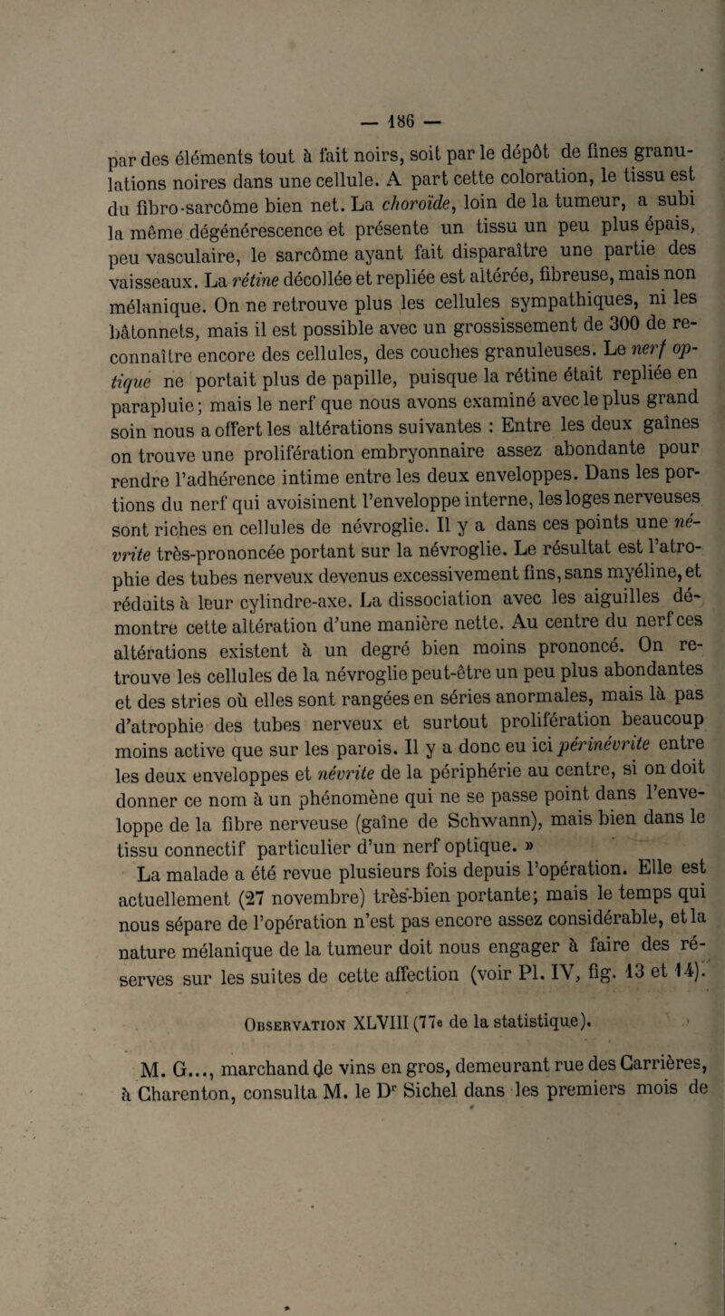 par des éléments tout à fait noirs, soit par le dépôt de fines granu¬ lations noires dans une cellule. A part cette coloration, le tissu est du fibro-sarcôme bien net. La choroïde, loin de la tumeur, a^ subi la même dégénérescence et présente un tissu un peu plus épais, peu vasculaire, le sarcôme ayant fait disparaître une partie des vaisseaux. La rétine décollée et repliée est altérée, fibreuse, mais non mélanique. On ne retrouve plus les cellules sympathiques, ni les bâtonnets, mais il est possible avec un grossissement de 300 de re¬ connaître encore des cellules, des couches granuleuses. Le nerf op¬ tique ne portait plus de papille, puisque la rétine était repliée en parapluie; mais le nerf que nous avons examiné avec le plus grand soin nous a offert les altérations suivantes : Entre les deux gaînes on trouve une prolifération embryonnaire assez abondante pour rendre l’adhérence intime entre les deux enveloppes. Dans les por¬ tions du nerf qui avoisinent l’enveloppe interne, les loges nerveuses sont riches en cellules de névroglie. Il y a dans ces points une né- vrite très-prononcée portant sur la névroglie. Le résultat est 1 atro¬ phie des tubes nerveux devenus excessivement fins, sans myéline, et réduits à leur cylindre-axe. La dissociation avec les aiguilles dé¬ montre cette altération d’une manière nette. Au centre du nerf ces altérations existent à un degré bien moins prononcé. On re¬ trouve les cellules de la névroglie peut-être un peu plus abondantes et des stries où. elles sont rangées en séries anormales, mais là pas d’atrophie des tubes nerveux et surtout prolifération beaucoup moins active que sur les parois. Il y a donc eu ici périnevrite entre les deux enveloppes et névrite de la périphérie au centre, si on doit donner ce nom à un phénomène qui ne se passe point dans 1 enve¬ loppe de la fibre nerveuse (gaîne de Schwann), mais bien dans le tissu connectif particulier d’un nerf optique. » La malade a été revue plusieurs fois depuis l’opération. Elle est actuellement (27 novembre) très-bien portante; mais le temps qui nous sépare de l’opération n’est pas encore assez considérable, et la nature mélanique de la tumeur doit nous engager à faire des ré¬ serves sur les suites de cette affection (voir PI. IV, fig. 13 et In¬ observation XLVIII (77e de la statistique), M. G..., marchand de vins en gros, demeurant rue des Carrières, à Charenton, consulta M. le Dr Sichel dans les premiers mois de 0