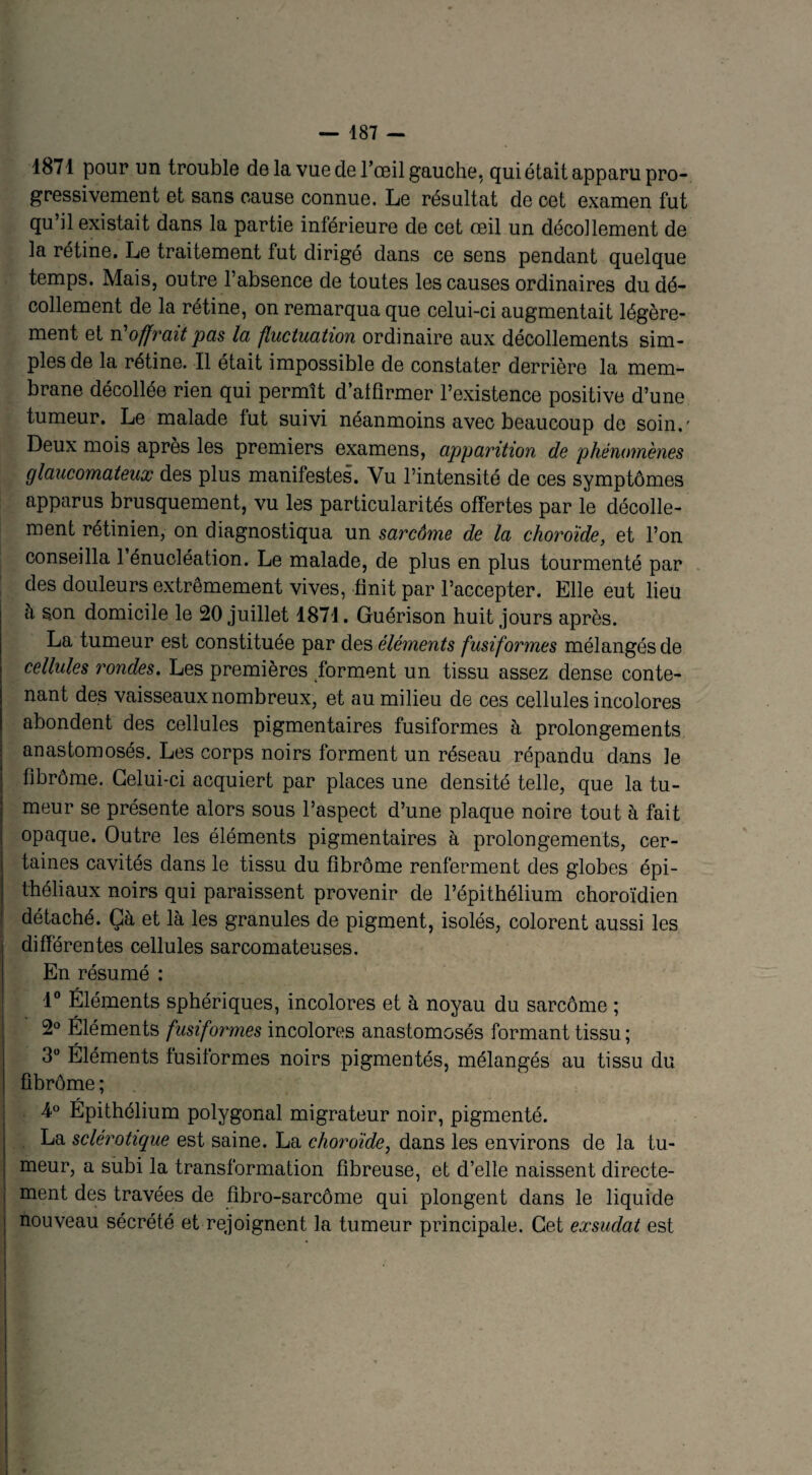 1871 pour un trouble delà vue de l’œil gauche, qui était apparu pro¬ gressivement et sans cause connue. Le résultat de cet examen fut qu il existait dans la partie inférieure de cet œil un décollement de la rétine. Le traitement fut dirigé dans ce sens pendant quelque temps. Mais, outre l’absence de toutes les causes ordinaires du dé¬ collement de la rétine, on remarqua que celui-ci augmentait légère¬ ment et n'offrait pas la fluctuation ordinaire aux décollements sim¬ ples de la rétine. Il était impossible de constater derrière la mem¬ brane décollée rien qui permît d’affirmer l’existence positive d’une tumeur. Le malade fut suivi néanmoins avec beaucoup de soin.' Deux mois après les premiers examens, apparition de phénomènes glaucomateux des plus manifestes. Vu l’intensité de ces symptômes apparus brusquement, vu les particularités offertes par le décolle¬ ment rétinien, on diagnostiqua un sarcôme de la choroïde, et l’on conseilla 1 énucléation. Le malade, de plus en plus tourmenté par des douleurs extrêmement vives, finit par l’accepter. Elle eut lieu à son domicile le 20 juillet 1871. Guérison huit jours après. La tumeur est constituée par des éléments fusiformes mélangés de cellules rondes. Les premières forment un tissu assez dense conte¬ nant des vaisseaux nombreux, et au milieu de ces cellules incolores abondent des cellules pigmentaires fusiformes à prolongements anastomosés. Les corps noirs forment un réseau répandu dans le flbrôme. Celui-ci acquiert par places une densité telle, que la tu¬ meur se présente alors sous l’aspect d’une plaque noire tout à fait opaque. Outre les éléments pigmentaires à prolongements, cer¬ taines cavités dans le tissu du flbrôme renferment des globes épi¬ théliaux noirs qui paraissent provenir de l’épithélium choroïdien détaché. Çà et là les granules de pigment, isolés, colorent aussi les differentes cellules sarcomateuses. En résumé : 1° Éléments sphériques, incolores et à noyau du sarcôme ; 2° Éléments fusiformes incolores anastomosés formant tissu ; 3° Éléments lusiformes noirs pigmentés, mélangés au tissu du flbrôme ; 4° Épithélium polygonal migrateur noir, pigmenté. La sclérotique est saine. La choroïde, dans les environs de la tu¬ meur, a subi la transformation fibreuse, et d’elle naissent directe¬ ment des travées de fibro-sarcôme qui plongent dans le liquide nouveau sécrété et rejoignent la tumeur principale. Cet exsudât est