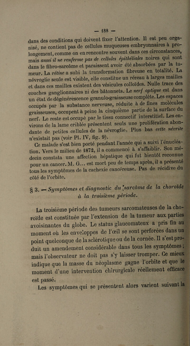 — -188 — dans des conditions qui doivent fixer Y attention. 11 est peu orga¬ nisé, ne contient pas de cellules muqueuses embryonnaires à pro¬ longement, comme on en rencontre souvent dans ces circonstances, mais aussi il ne renferme pas de cellules épithéliales noires qui sont dans le fibro-sarcôme et paraissent avoir été absorbées par la tu¬ meur. La rétine a subi la transformation fibreuse en totalité. La névroglie seule est visible, elle constitue un réseau à larges mailles et dans ces mailles existent des vésicules colloïdes. Nulle trace des couches ganglionnaires ni des bâtonnets. Le nerf optique est dans un état de dégénérescence granulo-graisseuse complète. Les espaces occupés par la substance nerveuse, réduite à de fines molécules graisseuses, occupent à peine la cinquième partie de la surface du nerf. Le reste est occupé par le tissu connectif interstitiel. Les en¬ virons de la lame criblée présentent seuls une prolifération abon¬ dante de petites cellules de la névroglie. Plus bas cette nevnte n’existait pas (voir PI. IV, fig. 9). . . Ce malade s’est bien porté pendant l’année qui a suivi 1 énucléa¬ tion. Vers le milieu de 1872, il a commencé à. s’affaiblir. Son mé¬ decin constata une affection hépatique qui fut bientôt reconnue pour un cancer. M. G... est mort peu de temps après, il a présente tous les symptômes de la cachexie cancéreuse. Pas de récidive du côté de l’orbite. g 3 _Symptômes et diagnostic du [sarcome de la choroïde à la troisième période. La troisième période des tumeurs sarcomateuses de la cho¬ roïde est constituée par l’extension de la tumeur aux parties avoisinantes du globe. Le status glaucomateux a pris fin au moment où les enveloppes de l’œil se sont perforées dans un point quelconque de la sclérotique ou de la cornée. Il s’est pro¬ duit un amendement considérable dans tous les symptômes, mais l’observateur ne doit pas s y laisser tromper. Ce mieux indique que la masse du néoplasme gagne l’orbite et que le moment d’une intervention chirurgicale réellement efficace est passé. > # Les symptômes qui se présentent alors varient suivant la f