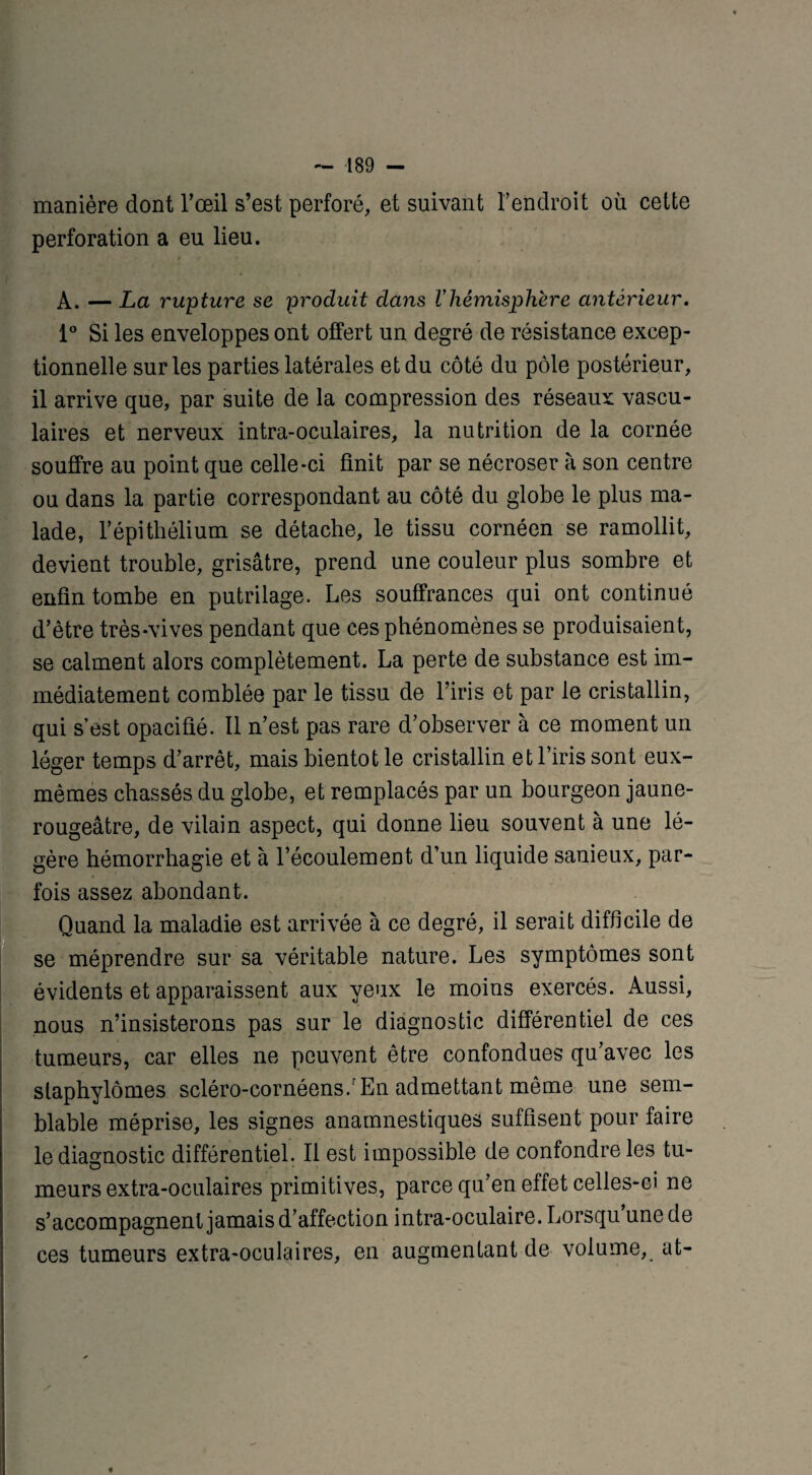 manière dont l’œil s’est perforé, et suivant l’endroit où cette perforation a eu lieu. A. — La rupture se produit dans Vhémisphère antérieur. 1° Si les enveloppes ont offert un degré de résistance excep¬ tionnelle sur les parties latérales et du côté du pôle postérieur, il arrive que, par suite de la compression des réseaux vascu¬ laires et nerveux intra-oculaires, la nutrition de la cornée souffre au point que celle-ci finit par se nécroser à son centre ou dans la partie correspondant au côté du globe le plus ma¬ lade, l’épithélium se détache, le tissu cornéen se ramollit, devient trouble, grisâtre, prend une couleur plus sombre et enfin tombe en putrilage. Les souffrances qui ont continué d’être très-vives pendant que ces phénomènes se produisaient, se calment alors complètement. La perte de substance est im¬ médiatement comblée par le tissu de l’iris et par le cristallin, qui s’est opacifié. Il n’est pas rare d’observer à ce moment un léger temps d’arrêt, mais bientôt le cristallin et l’iris sont eux- mêmes chassés du globe, et remplacés par un bourgeon jaune- rougeâtre, de vilain aspect, qui donne lieu souvent à une lé¬ gère hémorrhagie et à l’écoulement d’un liquide sanieux, par¬ fois assez abondant. Quand la maladie est arrivée à ce degré, il serait difficile de se méprendre sur sa véritable nature. Les symptômes sont évidents et apparaissent aux yeux le moins exercés. Aussi, nous n’insisterons pas sur le diagnostic différentiel de ces tumeurs, car elles ne peuvent être confondues qu’avec les slaphylômes scléro-cornéens/En admettant même une sem¬ blable méprise, les signes anamnestiques suffisent pour faire le diagnostic différentiel. Il est impossible de confondre les tu¬ meurs extra-oculaires primitives, parce qu’en effet celles-ci ne s’accompagnent jamais d’affection intra-oculaire. Lorsqu une de ces tumeurs extra-oculaires, en augmentant de volume, at-