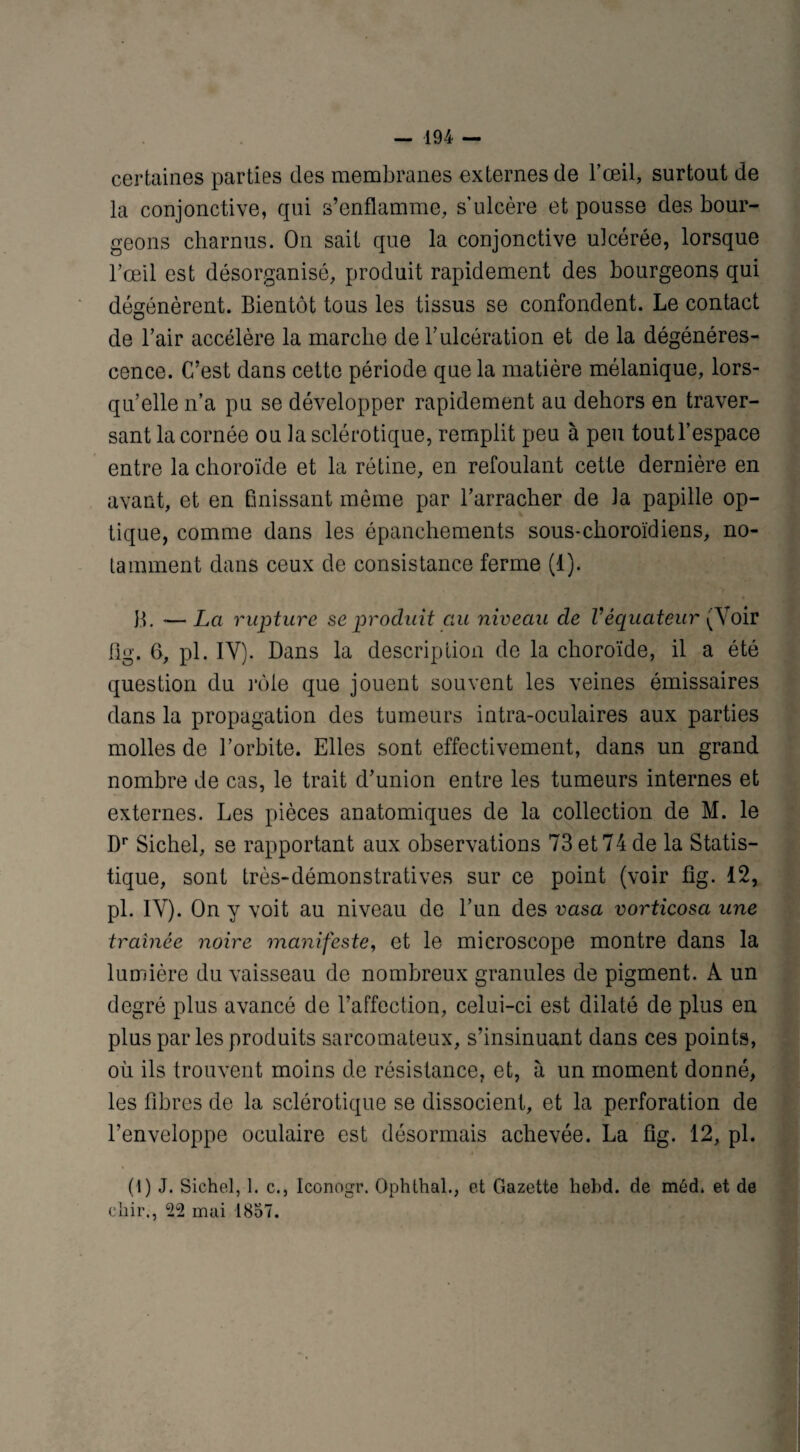 certaines parties des membranes externes de l’œil, surtout de la conjonctive, qui s’enflamme, s’ulcère et pousse des bour¬ geons charnus. On sait que la conjonctive ulcérée, lorsque l’œil est désorganisé, produit rapidement des bourgeons qui dégénèrent. Bientôt tous les tissus se confondent. Le contact de l’air accélère la marche de l’ulcération et de la dégénéres¬ cence. C’est dans cette période que la matière mélanique, lors¬ qu’elle n’a pu se développer rapidement au dehors en traver¬ sant la cornée ou la sclérotique, remplit peu à peu tout l’espace entre la choroïde et la rétine, en refoulant cette dernière en avant, et en finissant même par l’arracher de la papille op¬ tique, comme dans les épanchements sous-choroïdiens, no¬ tamment dans ceux de consistance ferme (1). B. — La rupture se produit clu niveau de Véquateur ^Voir 11g. 6, pl. IY). Dans la description de la choroïde, il a été question du rôle que jouent souvent les veines émissaires dans la propagation des tumeurs intra-oculaires aux parties molles de l’orbite. Elles sont effectivement, dans un grand nombre de cas, le trait d’union entre les tumeurs internes et externes. Les pièces anatomiques de la collection de M. le Dr Sichel, se rapportant aux observations 73 et 74 de la Statis¬ tique, sont très-démonstratives sur ce point (voir fig. 12, pl. IV). On y voit au niveau de l’un des vasa vorticosa une traînée noire manifeste, et le microscope montre dans la lumière du vaisseau de nombreux granules de pigment. A un degré plus avancé de l’affection, celui-ci est dilaté de plus en plus par les produits sarcomateux, s’insinuant dans ces points, où ils trouvent moins de résistance, et, à un moment donné, les fibres de la sclérotique se dissocient, et la perforation de l’enveloppe oculaire est désormais achevée. La fig. 12, pl. * (1) J. Sichel, 1. c., Iconogr. Ophthal., et Gazette hebd. de méd. et de ehir., 22 mai 1857.