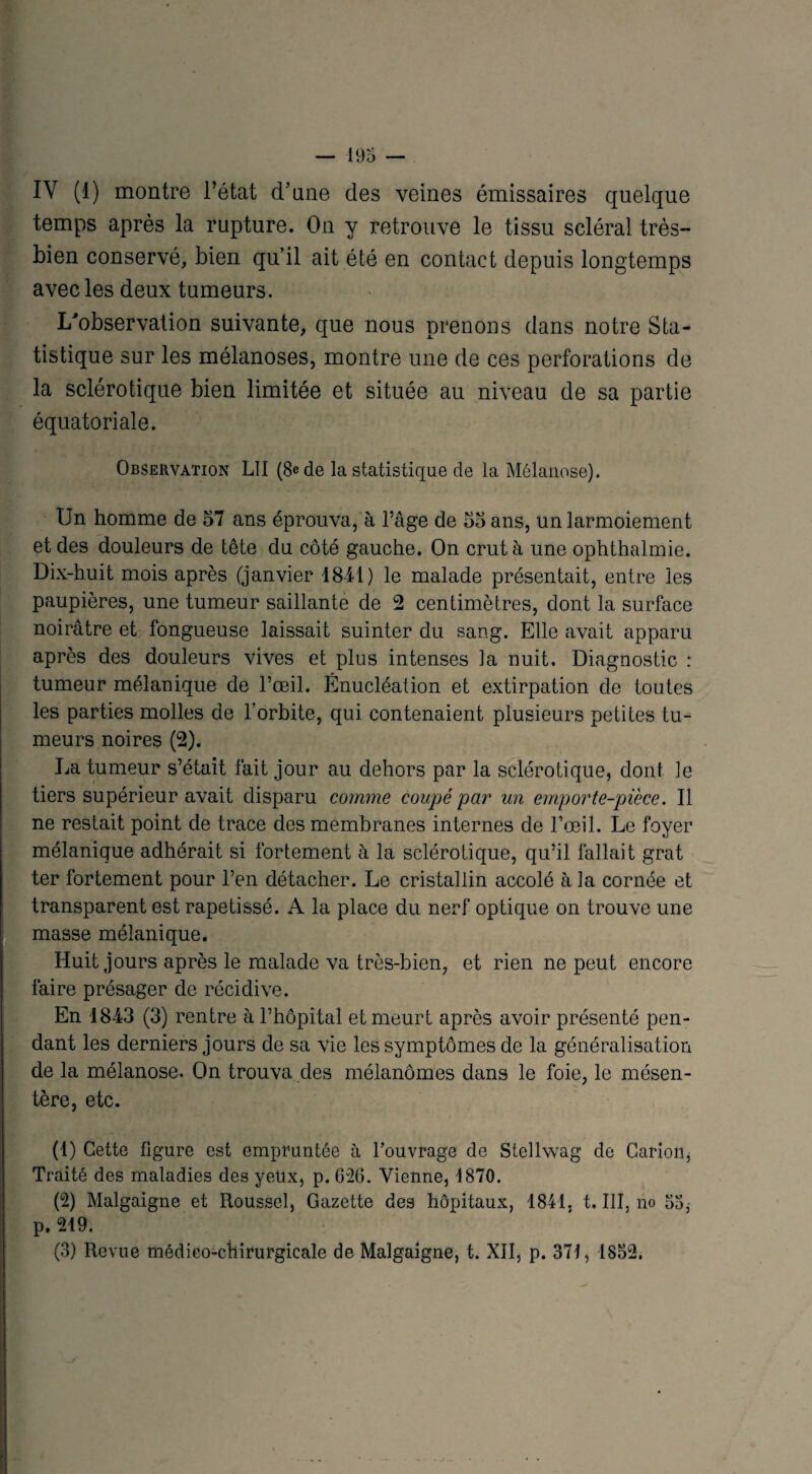 IV (1) montre l’état (Tune des veines émissaires quelque temps après la rupture. On y retrouve le tissu scléral très- bien conservé, bien qu’il ait été en contact depuis longtemps avec les deux tumeurs. L'observation suivante, que nous prenons dans notre Sta¬ tistique sur les mélanoses, montre une de ces perforations de la sclérotique bien limitée et située au niveau de sa partie équatoriale. Observation LII (8e de la statistique de la Mélanose). Un homme de 57 ans éprouva, à l’âge de 55 ans, un larmoiement et des douleurs de tête du côté gauche. On crut à une ophthalmie. Dix-huit mois après (janvier 1841) le malade présentait, entre les paupières, une tumeur saillante de 2 centimètres, dont la surface noirâtre et fongueuse laissait suinter du sang. Elle avait apparu après des douleurs vives et plus intenses la nuit. Diagnostic : tumeur mélanique de l’œil. Énucléation et extirpation de toutes les parties molles de l’orbite, qui contenaient plusieurs petites tu¬ meurs noires (2). La tumeur s’était fait jour au dehors par la sclérotique, dont le tiers supérieur avait disparu comme coupé par un emporte-pièce. Il ne restait point de trace des membranes internes de l’œil. Le foyer mélanique adhérait si fortement à la sclérotique, qu’il fallait grat ter fortement pour l’en détacher. Le cristallin accolé à la cornée et transparent est rapetissé. A la place du nerf optique on trouve une masse mélanique. Huit jours après le malade va très-bien, et rien ne peut encore faire présager de récidive. En 1843 (3) rentre à l’hôpital et meurt après avoir présenté pen¬ dant les derniers jours de sa vie les symptômes de la généralisation de la mélanose. On trouva des mélanomes dans le foie, le mésen¬ tère, etc. (1) Cette Figure est empruntée à l’ouvrage de Stellwag de Carion, Traité des maladies des yetlx, p. 626. Vienne, i870. (2) Malgaigne et Roussel, Gazette des hôpitaux, 1841. t. III, no 55, p. 219. (3) Revue médico-chirurgicale de Malgaigne, t. XII, p. 371, 1852.