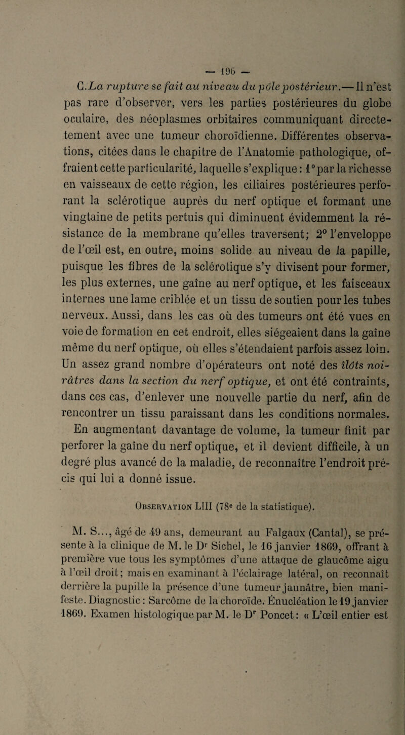 Qi.La rupture se fait au niveau du pôle postérieur.— il n’est pas rare d’observer, vers les parties postérieures du globe oculaire, des néoplasmes orbitaires communiquant directe- tement avec une tumeur choroïdienne. Différentes observa¬ tions, citées dans le chapitre de l’Anatomie pathologique, of¬ fraient cette particularité, laquelle s’explique : l°par la richesse en vaisseaux de cette région, les ciliaires postérieures perfo¬ rant la sclérotique auprès du nerf optique et formant une vingtaine de petits pertuis qui diminuent évidemment la ré¬ sistance de la membrane qu’elles traversent; 2° l’enveloppe de l’œil est, en outre, moins solide au niveau de la papille, puisque les fibres de la sclérotique s’y divisent pour former, les plus externes, une gaine au nerf optique, et les faisceaux internes une lame criblée et un tissu de soutien pour les tubes nerveux. Aussi, dans les cas où des tumeurs ont été vues en voie de formation en cet endroit, elles siégeaient dans la gaine même du nerf optique, où elles s’étendaient parfois assez loin. Un assez grand nombre d’opérateurs ont noté des ilôts noi¬ râtres dans la section du nerf optique, et ont été contraints, dans ces cas, d’enlever une nouvelle partie du nerf, afin de rencontrer un tissu paraissant dans les conditions normales. En augmentant davantage de volume, la tumeur finit par perforer la gaine du nerf optique, et il devient difficile, à un degré plus avancé de la maladie, de reconnaître l’endroit pré¬ cis qui lui a donné issue. Observation LUI (78e de la statistique). M. S..., âgé do -49 ans, demeurant au Falgaux (Cantal), se pré¬ sente à la clinique de M. le Dr Siebel, le 16 janvier 1869, offrant à première vue tous les symptômes d’une attaque de glaucome aigu à l’œil droit; mais en examinant à l’éclairage latéral, on reconnaît derrière la pupille la présence d’une tumeur jaunâtre, bien mani¬ feste. Diagnostic: Sarcome de la choroïde. Énucléation le 19 janvier 1869. Examen histologique par M. le Dr Poncet: « L’œil entier est