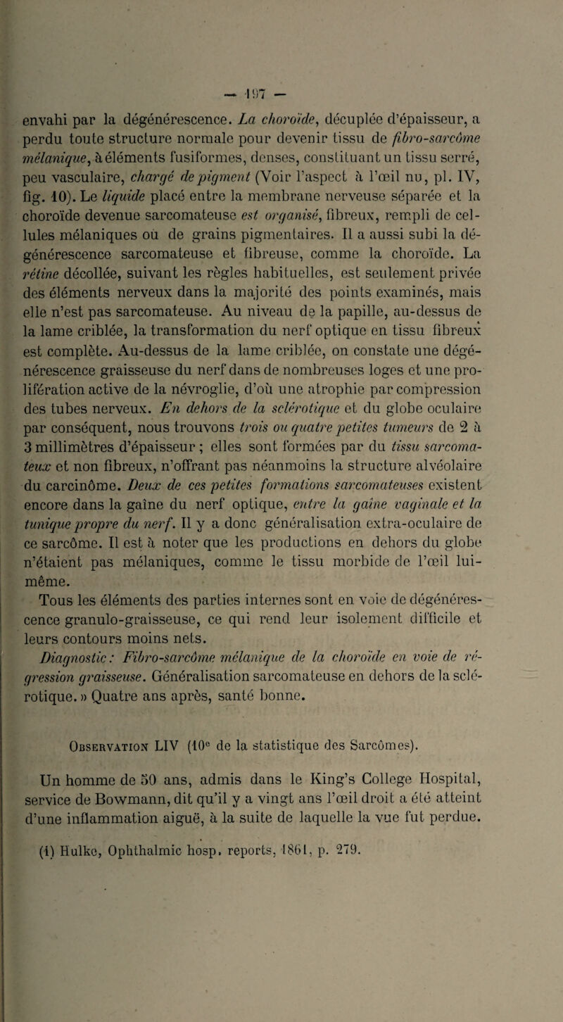envahi par la dégénérescence. La choroïde, décuplée d’épaisseur, a perdu toute structure normale pour devenir tissu de fibro-sarcôme mélanique, à éléments fusiformes, denses, consliluantun tissu serré, peu vasculaire, chargé de pigment (Voir l’aspect à l’œil nu, pl. IV, fig. 10). Le liquide placé entre la membrane nerveuse séparée et la choroïde devenue sarcomateuse est organisé, fibreux, rempli de cel¬ lules mélaniques ou de grains pigmentaires. 11 a aussi subi la dé¬ générescence sarcomateuse et fibreuse, comme la choroïde. La rétine décollée, suivant les règles habituelles, est seulement privée des éléments nerveux dans la majorité des points examinés, mais elle n’est pas sarcomateuse. Au niveau de la papille, au-dessus de la lame criblée, la transformation du nerf optique en tissu fibreux est complète. Au-dessus de la lame criblée, on constate une dégé¬ nérescence graisseuse du nerf dans de nombreuses loges et une pro¬ lifération active de la névroglie, d’où une atrophie par compression des tubes nerveux. En dehors de la sclérotique et du globe oculaire par conséquent, nous trouvons trois ou quatre petites tumeurs de 2 a 3 millimètres d’épaisseur ; elles sont formées par du tissu sarcoma¬ teux et non fibreux, n’offrant pas néanmoins la structure alvéolaire du carcinome. Deux de ces petites formations sarcomateuses existent encore dans la gaine du nerf optique, entre la gaine vaginale et la tunique propre du nerf. Il y a donc généralisation extra-oculaire de ce sarcome. Il est à noter que les productions en dehors du globe n’étaient pas mélaniques, comme le tissu morbide de l’œil lui- même. Tous les éléments des parties internes sont en voie de dégénéres¬ cence granulo-graisseuse, ce qui rend leur isolement difficile et leurs contours moins nets. Diagnostic : Fibrosarcome mélanique de la choroïde en voie de ré¬ gression graisseuse. Généralisation sarcomateuse en dehors de la sclé¬ rotique. » Quatre ans après, santé bonne. Observation LIV (10e de la statistique des Sarcomes). Un homme de 50 ans, admis dans le King’s College Hospital, service de Bowmann, dit qu’il y a vingt ans l’œil droit a été atteint d’une inflammation aiguë, à la suite de laquelle la vue fut perdue. (i) Hulke, Ophthalmic hosp, reports, 1861, p. 279.