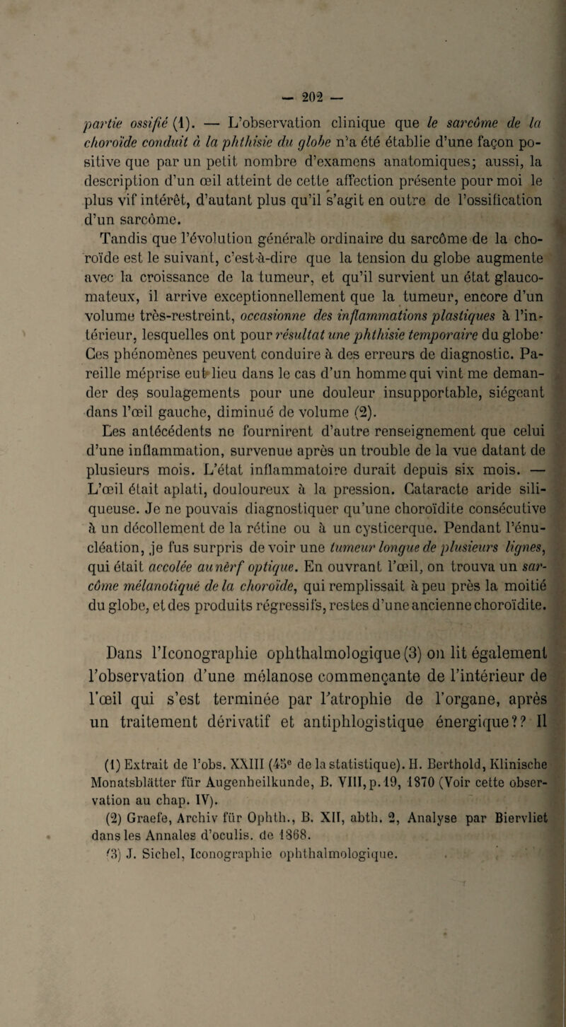 partie ossifié {1). — L’observation clinique que le sarcome de la choroïde conduit à la phthisie du globe nva été établie d’une façon po¬ sitive que par un petit nombre d’examens anatomiques; aussi, la description d’un oeil atteint de cette affection présente pour moi le plus vif intérêt, d’autant plus qu’il s’agit en outre de l’ossification d’un sarcome. Tandis que l’évolution généralb ordinaire du sarcome de la cho¬ roïde est le suivant, c’est-à-dire que la tension du globe augmente avec la croissance de la tumeur, et qu’il survient un état glauco- mateux, il arrive exceptionnellement que la tumeur, encore d’un volume très-restreint, occasionne des inflammations plastiques à l’in¬ térieur, lesquelles ont pour résultat une phthisie temporaire du globe* Ces phénomènes peuvent conduire à des erreurs de diagnostic. Pa¬ reille méprise eut lieu dans le cas d’un homme qui vint me deman¬ der des soulagements pour une douleur insupportable, siégeant dans l’œil gauche, diminué de volume (2). Les antécédents ne fournirent d’autre renseignement que celui d’une inflammation, survenue après un trouble de la vue datant de plusieurs mois. L’état inflammatoire durait depuis six mois. — L’œil était aplati, douloureux à la pression. Cataracte aride sili- queuse. Je ne pouvais diagnostiquer qu’une choroïdite consécutive à un décollement de la rétine ou à un cysticerque. Pendant l’énu¬ cléation, je fus surpris devoir une tumeur longue de plusieurs lignes, qui était accolée au nerf optique. En ouvrant l’œil, on trouva un sar¬ come mélanotiquê de la choroïde, qui remplissait à peu près la moitié du globe, et des produits régressifs, restes d’une ancienne choroïdite. Dans lTconographie ophthalmologique (3) on lit également l’observation d’une mélanose commençante de l’intérieur de l’œil qui s’est terminée par l’atrophie de l’organe, après un traitement dérivatif et antiphlogistique énergique?? Il (1) Extrait de bobs. XXIII (45e de la statistique). H. Berthold, Klinische Monatsbliitter fiir Augenheilkunde, B. VIII, p. 19, 1870 (Voir cette obser¬ vation au chap. IV). (2) Graefe, Archiv fur Ophth., B. XII, abth. 2, Analyse par Biervliet dans les Annales d’oculis. de 1868. Cl) J. Siebel, Iconographie ophthalmologique.