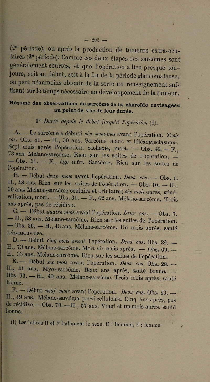 — “205 — (*2e période), ou après Ja production de tumeurs extra-ocu¬ laires (3 période). Gomme ces deux étapes des sarcomes sont généralement courtes, et que l’opération a lieu presque tou- jouis, soit au début, soit a la fin de la période glaucomateuse, on peut néanmoins obtenir de la sorte un renseignement suf¬ fisant sur le temps nécessaire au développement de la tumeur. Résumé des observations de sarcôme de la choroïde envisagées au point de vue de leur durée. 1° Durée depuis le début jusqu'1 à Vopération (1). A. — Le sarcôme a débuté six semaines avant l’opération. Trois cas. Obs. 41. — H., 30 ans. Sarcôme blanc et téléangiectasique. Sept mois après l’opération, cachexie, mort. — Obs. 46._P., 73 ans. Mélano-sarcôme. Rien sur les suites de l’opération. — — Obs. 51. P., âge mûr. Sarcôme. Rien sur les suites de l’opération. B. — Début deux mois avant l’opération. Deux cas. — Obs. 1. H., 48 ans. Rien sur les suites de l’opération. — Obs. 10._H., 50 ans. Mélano-sarcôme oculaire et orbitaire; six mois après, géné¬ ralisation, mort. — Obs. 31. — P., 62 ans. Mélano-sarcôme! Trois ans après, pas de récidive. C. — Début quatre mois avant l’opération. Deux cas. — Obs. 7. — H., 58 ans. Mélano-sarcôme. Rien sur les suites de l’opération. - Obs. 36, H., 15 ans. Mélano-sarcôme. Un mois après, santé très-mauvaise. D. — Début cinq mois avant l’opération. Deux cas. Obs. 32. — H., 73 ans. Mélano-sarcôme. Mort six mois après. — Obs. 69._ H., 35 ans. Mélano-sarcôme. Rien sur les suites de l’opération. E. — Début six mois avant l’opération. Deux cas. Obs. 28. — H., 41 ans. Myo-sarcôme. Deux ans après, santé bonne. _ Obs. 73. H., 40 ans. Mélano-sarcôme. Trois mois après, santé bonne. F. Début neuf mois avant l’opération. Deux cas. Obs. 43. — H., 49 ans. Mélano-sarcôipe parvi-cellulaire. Cinq ans après, pas de récidive. Obs. 70.— H., 57 ans. Vingt et un mois après, santé bonne. (I) Les lettres H et F indiquent le sexe, H : homme, F : femme.