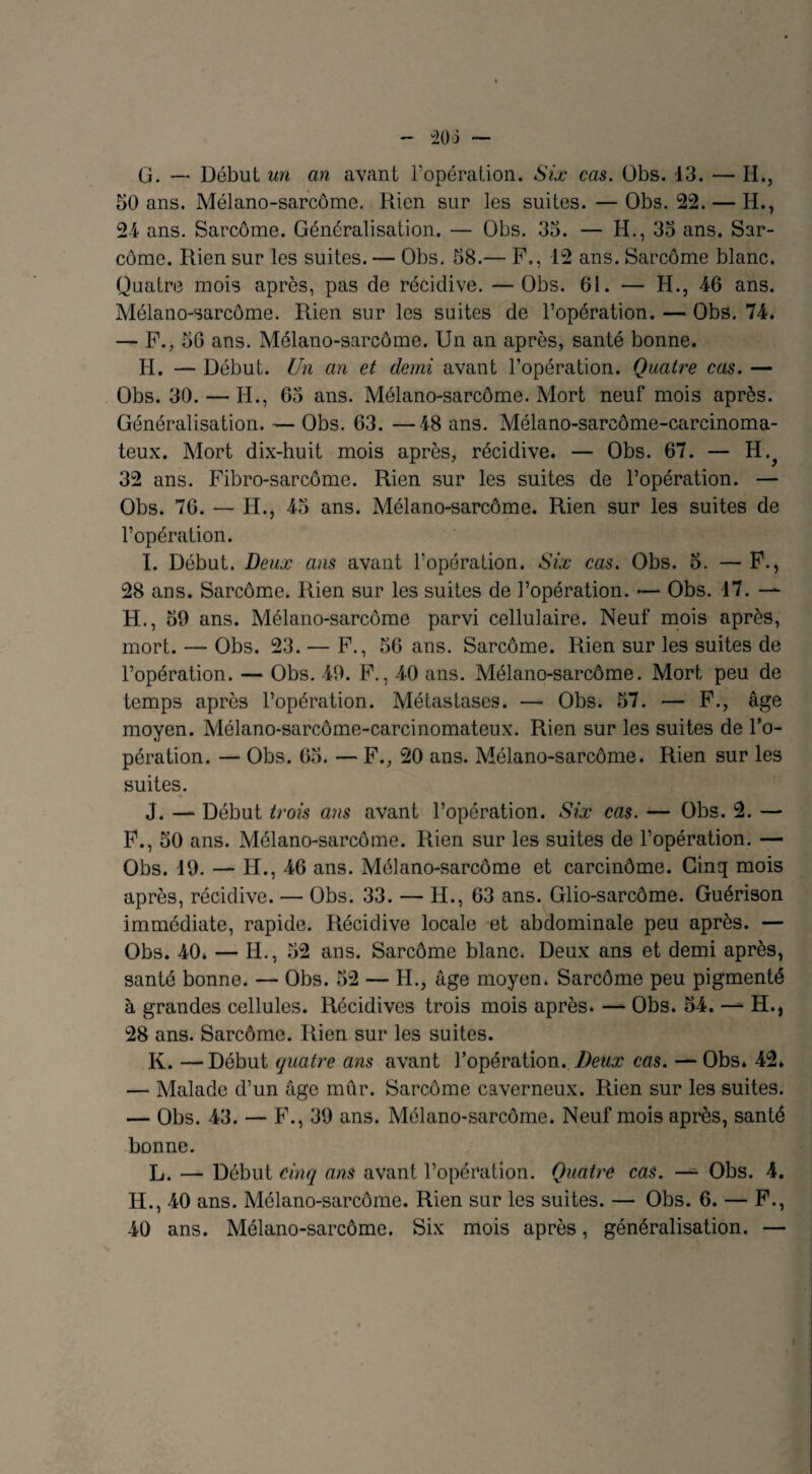 50 ans. Mélano-sarcôme. Rien sur les suites. —Obs. 22.— H., 24 ans. Sarcome. Généralisation. — Obs. 35. — H., 35 ans. Sar¬ come. Rien sur les suites. — Obs. 58.— F., 12 ans. Sarcome blanc. Quatre mois après, pas de récidive. —Obs. 61. — H., 4-6 ans. Mélano-sarcôme. Rien sur les suites de l’opération. — Obs. 74. — F., 56 ans. Mélano-sarcôme. Un an après, santé bonne. H. — Début. Un an et demi avant l’opération. Quatre cas. — Obs. 30. — H., 65 ans. Mélano-sarcôme. Mort neuf mois après. Généralisation. — Obs. 63. —48 ans. Mélano-sarcôme-carcinoma- teux. Mort dix-huit mois après, récidive. — Obs. 67. — H.^ 32 ans. Fibro-sarcôme. Rien sur les suites de l’opération. — Obs. 76. — H., 45 ans. Mélano-sarcôme. Rien sur les suites de l’opération. I. Début. Deux ans avant l'opération. Six cas. Obs. 5. — F., 28 ans. Sarcome. Rien sur les suites de l’opération. — Obs. 47. — H., 50 ans. Mélano-sarcôme parvi cellulaire. Neuf mois après, mort. — Obs. 23. — F., 56 ans. Sarcome. Rien sur les suites de l’opération. — Obs. 49. F., 40 ans. Mélano-sarcôme. Mort peu de temps après l’opération. Métastases. — Obs. 57. — F., âge moyen. Mélano-sarcôme-carcinomateux. Rien sur les suites de l’o¬ pération. — Obs. 65. — F., 20 ans. Mélano-sarcôme. Rien sur les suites. J. — Début trois ans avant l’opération. Six cas. — Obs. 2. —* F., 50 ans. Mélano-sarcôme. Rien sur les suites de l’opération. — Obs. 19. — H., 46 ans. Mélano-sarcôme et carcinôme. Cinq mois après, récidive. — Obs. 33. — H., 63 ans. Glio-sarcôme. Guérison immédiate, rapide. Récidive locale et abdominale peu après. — Obs. 40* — H., 52 ans. Sarcome blanc. Deux ans et demi après, santé bonne. — Obs. 52 — H., âge moyen. Sarcome peu pigmenté à grandes cellules. Récidives trois mois après* — Obs. 54. — H., 28 ans. Sarcome. Rien sur les suites. K. —Début quatre ans avant l’opération. Deux cas. — Obs» 42» — Malade d’un âge mûr. Sarcome caverneux. Rien sur les suites. — Obs. 43. — F., 39 ans. Mélano-sarcôme. Neuf mois après, santé bonne. L. — Début cinq ans avant l’opération. Quatre cas. — Obs. 4. H., 40 ans. Mélano-sarcôme. Rien sur les suites. — Obs. 6. — F., 40 ans. Mélano-sarcôme. Six mois après, généralisation. —