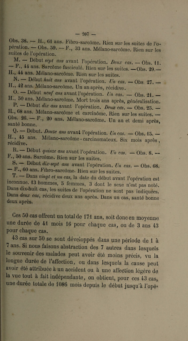 Obs. 38. — H., 61 ans. Fibro-sarcôme. Rien sur les suites de l’o¬ peration. Obs. 59. F., 33 ans. Mélano-sarcôme. Rien sur les suites de l’opération. Début sept ans avant l’opération. Beux cas. — Obs. 11. F., 44 ans. Sarcome fasciculé. Rien sur les suites. —Obs. 29._ H., 44 ans. Mélano-sarcôme. Rien sur les suites. N. Début huit ans avant l’opération. Un cas. — Obs 27._ H., 42 ans. Mélano-sarcôme. Un an après, récidive. °* ““ Début neuf ans avant l’opération. Un cas. — Obs. 21. — H. 30 ans. Mélano-sarcôme. Mort trois ans après, généralisation. F. — Début dix ans avant l’opération. Deux cas. — Obs. 25. — H., 68 ans. Mélano-sarcôme et carcinome. Rien sur les suites. — Ds. 26. -—F., 20 ans. Mélano-sarcôme. Un an et demi après, santé bonne. T Début‘ Douze ans avant l’opération. Un cas. — Obs. 15. — Ii., 45 ans. Mélano-sarcôme - carcinomateux. Six mois après, récidivé. r ’ R. — Début quinze ans avant l’opération. Un cas. — Obs. 8. ., 50 ans. Sarcome. Rien sur les suites. Début dix-sept ans avant l’opération. Un cas. — Obs. 68. — P., 60 ans. Fibro-sarcôme. Rien sur les suites. . T' ~ Dans vin9‘ et un cas, la date du début avant l’opération est inconnue. 13 hommes, 5 femmes, 3 dont le sexe n’est pas noté, ans dix-huit cas, les suites de l’opération ne sont pas indiquées. Dans deux cas, récidive deux ans après. Dans un cas, santé bonne deux après. Ges 50 cas offrent un total de 171 ans, soit donc en moyenne une durée de 41 mois 16 pour chaque cas, ou de 3 ans 43 pour chaque cas. 43 cas sur 50 se sont développés dans une période de 1 à 7 ans. Si nous faisons abstraction des 7 autres dans lesquels le souvenir des malades peut avoir été moins précis, vu la longue durée de l’affection, ou dans lesquels la cause peut a\oir été attribuée à un accident ou à une affection légère de la vue tout à fait indépendante, on obtient, pour ces 43 cas* une durée totale de 1086 mois depuis le début jusqua lopé^