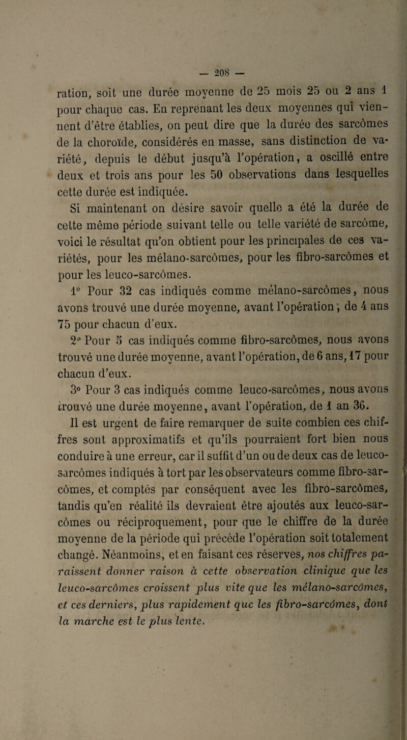 ration, soit une durée moyenne de 25 mois 25 ou 2 ans 1 pour chaque cas. En reprenant les deux moyennes qui vien¬ nent d'être établies, on peut dire que la durée des sarcomes de la choroïde, considérés en masse, sans distinction de va¬ riété, depuis le début jusqu’à l’opération, a oscillé entre deux et trois ans pour les 50 observations dans lesquelles cette durée est indiquée. Si maintenant on désire savoir quelle a été la durée de celte même période suivant telle ou telle variété de sarcome, voici le résultat qu’on obtient pour les principales de ces va¬ riétés, pour les mélano-sarcômes, pour les fibro-sarcômes et pour les leuco-sarcômes. 1° Pour 32 cas indiqués comme mélano-sarcômes, nous avons trouvé une durée moyenne, avant l’opération , de 4 ans 75 pour chacun d’eux. 2° Pour 5 cas indiqués comme fibro-sarcômes, nous avons trouvé une durée moyenne, avant l’opération, de 6 ans, 17 pour chacun d’eux. 3° Pour 3 cas indiqués comme leuco-sarcômes, nous avons trouvé une durée moyenne, avant l’opération, de 1 an 36. Il est urgent de faire remarquer de suite combien ces chif¬ fres sont approximatifs et qu’ils pourraient fort bien nous conduire à une erreur, car il suffit d’un ou de deux cas de leuco- sarcômes indiqués à tort par les observateurs comme fibro-sar¬ cômes, et comptés par conséquent avec les fibro-sarcômes, tandis qu’en réalité ils devraient être ajoutés aux leuco-sar¬ cômes ou réciproquement, pour que le chiffre de la durée moyenne de la période qui précède l’opération soit totalement changé. Néanmoins, et en faisant ces réserves, nos chiffres pa- raissent donner raison à cette observation clinique que les leuco-sarcômes croissent plus vite que les mélano-sarcômes, et ces derniers, plus rapidement que les fibro-sarcômes, dont la marche est le plus lente.