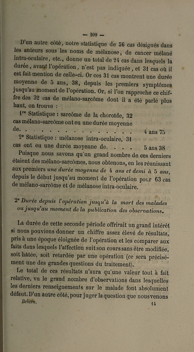 D’un autre côté, notre statistique de 36 cas désignés dans les auteurs sous les noms de mélanose, de cancer mélané intra-oculaire, etc., donne un total de 24 cas dans lesquels la durée, avant l’opération, n’est pas indiquée, et 31 cas où il est fait mention de celle-ci. Or ces 31 cas montrent une durée moyenne de 5 ans, 38, depuis les premiers symptômes j usqu’au moment de l’opération. Or, si l’on rapproche ce chif¬ fre des 32 cas de mélano-sarcôme dont il a été parlé plus haut, on trouve : lre Statistique : sarcome de la choroïde, 32 cas mélano-sarcôme ont eu une durée moyenne de- • ■ ... 4 ans 75 2e Statistique : mélanose intra-oculaire, 31. cas ont eu une durée moyenne de. . . . 5 ans 38 Puisque nous savons qu’un grand nombre de ces derniers étaient des mélano-sarcômes, nous obtenons, en les réunissant aux premiers une durée moyenne de 4 ans et demi à 5 ans, depuis le début jusqu’au moment de l’opération pour 63 cas de mélano-sarcôme et de mélanose intra-oculaire. 2° Durée depuis l'opération jusqu'à la mort des malades ou jusqu'au moment de la publication des observations. . La durée de cette seconde période offrirait un grand intérêt si nous pouvions donner un chiffre assez élevé de.résultats, pris à une époque éloignée de l’opération et les comparer aux faits dans lesquels l’affection suit son cours sans être modifiée, soit hâtée, soit retardée par une opération (ce sera précisé¬ ment une des grandes questions du traitement). Le total de ces résultats n’aura qu’une valeur tout à fait relative, vu le grand nombre d’observations dans lesquelles les derniers renseignements sur le malade font absolument > défaut. D un autre côté, pour j uger la question que nous venons Prière. .