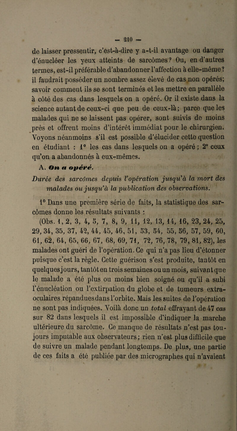 de laisser pressentir, c’est-à-dire y a-t-il avantage ou danger d’énucléer les yeux atteints de sarcomes ? Ou, en d’autres termes, est-il préférable d’abandonner l’affection à elle-même? il faudrait posséder un nombre assez élevé de cas non opérés; savoir comment ils se sont terminés et les mettre en parallèle à côté des cas dans lesquels on a opéré. Or il existe dans la science autant de ceux-ci que peu de ceux-là ; parce que les malades qui ne se laissent pas opérer, sont suivis de moins près et offrent moins d’intérêt immédiat pour le chirurgien. Voyons néanmoins s’il est possible d’élucider cette question en étudiant : 1° les cas dans lesquels on a opéré ; 2° ceux qu’on a abandonnés à eux-rmêmes. A. On n opéré. Durée des sarcomes depuis Vopération jusquà la mort des malades ou jusqu à la publication des observations. I 1° Dans une première série de faits, la statistique des sar¬ comes donne les résultats suivants : (Obs. 1,2, 3, 4, 5, 7, 8, 9, 11, 12, 13, 14, 16, 23, 24, 25, 29, 34, 35, 37, 42, 44, 45, 46, 51, 53, 54, 55, 56, 57, 59, 60, 61, 62, 64, 65, 66, 67, 68, 69, 71, 72, 76, 78, 79, 81, 82), les malades ont guéri de l’opération. Ce qui n’a pas lieu d’étonner puisque c’est la règle. Cette guérison s’est produite, tantôt en quelques j ours, tantôt en trois semaines ou un mois, suivant que le malade a été plus ou moins bien soigné ou qu’il a subi l’énucléation ou l’extirpation du globe et de tumeurs extra¬ oculaires répanduesdans l’orbite. Mais les suites de l’opération ne sont pas indiquées. Voilà donc un total effrayant de 47 cas sur 82 dans lesquels il est impossible d’indiquer la marche ultérieure du sarcome. Ce manque de résultats n’est pas tou¬ jours imputable aux observateurs; rien n’est plus difficile que de suivre un malade pendant longtemps. De plus, une partie de ces faits a été publiée par des micrographes qui n’avaient