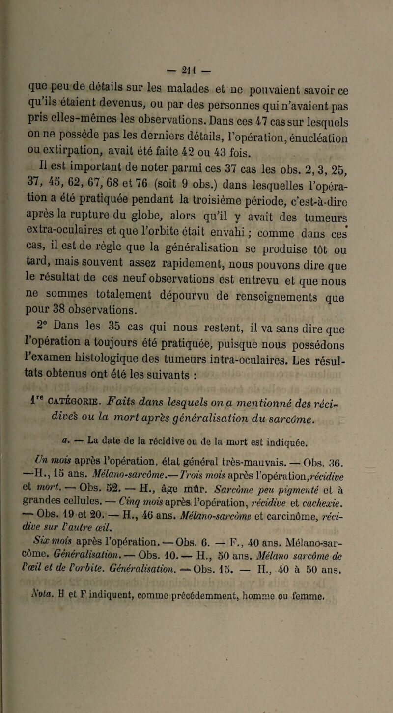 que peu de détails sur les malades et ne pouvaient savoir ce qu ils étaient devenus, ou par des personnes qui n’avaient pas pris elles-mêmes les observations. Dans ces 47 cas sur lesquels on ne possède pas les derniers détails, l’opération, énucléation ou extirpation, avait été faite 42 ou 43 fois. Il est important de noter parmi ces 37 cas les obs. 2, 3, 25, 37, 45, 62, 67, 68 et 76 (soit 9 obs.) dans lesquelles l’opéra¬ tion a été pratiquée pendant la troisième période, c’est-à-dire apiès la rupture du globe, alors qu’il y avait des tumeurs extia-oculaires et que l’orbite était envahi ; comme dans ces cas, il est de règle que la généralisation se produise tôt ou tard, mais souvent assez rapidement, nous pouvons dire que le résultat de ces neuf observations est entrevu et que nous ne sommes totalement dépourvu de renseignements que pour 38 observations. 2° Dans les 35 cas qui nous restent, il va sans dire que l’opération a toujours été pratiquée, puisque nous possédons l’examen histologique des tumeurs intra-oculaires. Les résul¬ tats obtenus ont été les suivants : !re catégorie. Faits dans lesquels on a mentionné des réci« dires ou la mort après généralisation du sarcome. a. — La date de la récidive ou de la mort est indiquée. Un mois après l’opération, état général très-mauvais. — Obs. 36. —EL, 15 ans. Mélano-sarcôme.— Trois mois après l’opération,récidive et mort. Obs. 52. — H., âge mûr. Sarcome peu pigmenté et à grandes cellules. — Cinq mois après l’opération, récidive et cachexie. ' Obs. 19 et 20. — H., 46 ans. Mélano-sarcàmp et carcinome, réci¬ dive sur Vautre œil. Six mois après l’opération.— Obs. 6. — F., 40 ans. Mélano-sar¬ côme. Généralisation.— Obs. 10.— H., 50 ans. Mélano sarcome de Vœil et de Vorbite. Généralisation. — Obs. 15. — H., 40 à 50 ans* Nota. H et P indiquent, comme précédemment, homme ou femme*