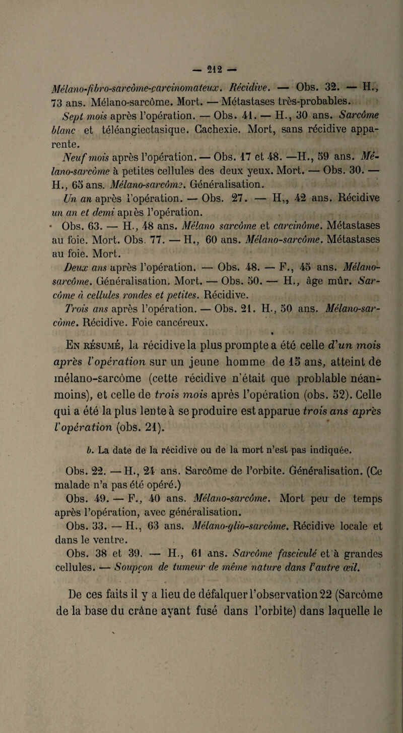Mélano-fibro-sarcôme-çarcinomateux. Récidive. — Obs. 32. — H., 73 ans. Mélano-sarcôme. Mort. —Métastases très-probables. Sept mois après l’opération. — Obs. 41. — H., 30 ans. Sarcôme blanc et téléangiectasique. Cachexie. Mort, sans récidive appa¬ rente. Neuf mois après l’opération. — Obs. 17 et 48. —H., 59 ans. Mé- lano-sarcôme à petites cellules des deux yeux. Mort. — Obs. 30. — H., 65 ans. Mélano-sarcôme. Généralisation. Un an après l’opération. — Obs. 27. — H,, 42 ans. Récidive un an et demi apiès l’opération. ♦ Obs. 63. — H., 48 ans. Mélano sarcôme et carcinome. Métastases au foie. Mort. Obs. 77. — H., 60 ans. Mélano-sarcôme. Métastases au foie. Mort. Deux ans après l’opération. — Obs. 48. — F., 45 ans. Mélano- sarcôme. Généralisation. Mort. — Obs. 50. — H., âge mûr. Sar¬ côme à cellules rondes et petites. Récidive. Trois ans après l’opération. — Obs. 21. H., 50 ans. Mélano-sar¬ côme. Récidive. Foie cancéreux. « En résumé, la récidive la plus prompte a été celle d'un mois après l'opération sur un jeune homme de 15 ans, atteint de mélano-sarcôme (cette récidive n’était que problable néan¬ moins), et celle de trois mois après l’opération (obs. 52). Celle qui a été la plus lente à se produire est apparue trois ans après i opération (obs. 21). b. La date de la récidive ou de la mort n’est pas indiquée. Obs. 22. —H., 24 ans. Sarcôme de l’orbite. Généralisation. (Ce malade n’a pas été opéré.) Obs. 49. — F., 40 ans. Mélano-sarcôme. Mort peu de temps après l’opération, avec généralisation. Obs. 33. —H., 63 ans. Mélano-glio-sarcome. Récidive locale et dans le ventre. Obs. 38 et 39. — H., 61 ans. Sarcôme fasciculé et à grandes cellules. — Soupçon de tumeur de même nature dans l’autre œil. • . t> - ~ . * i * ' • *J •- De ces faits il y a lieu de défalquer l’observation 22 (Sarcôme de la base du crâne ayant fusé dans l’orbite) dans laquelle le