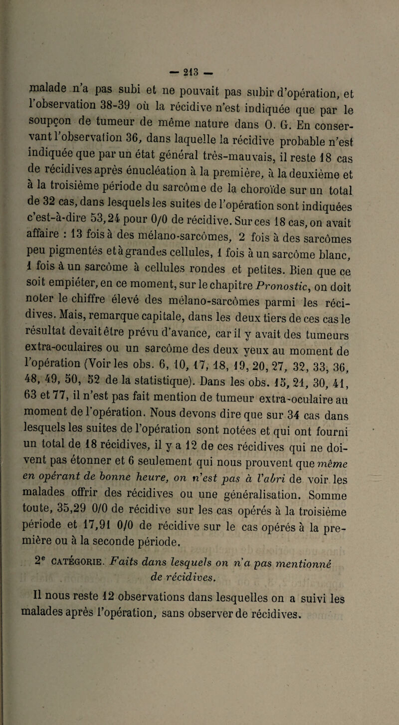 malade n a pas subi et ne pouvait pas subir d’opération, et 1 observation 38-39 où la récidive n’est indiquée que par le soupçon de tumeur de même nature dans 0. G. En conser¬ vant 1 observation 36, dans laquelle la récidive probable n’est indiquée que par un état général très-mauvais, il reste 18 cas de récidives après énucléation à la première, à la deuxième et à la troisième période du sarcome de la choroïde sur un total de 32 cas, dans lesquels les suites de l’opération sont indiquées c est-à-dire 53,24 pour 0/0 de récidive. Sur ces 18 cas, on avait affaire . 13 fois a des mélano-sarcômes, 2 fois à des sarcomes peu pigmentés et à grandes cellules, 1 fois à un sarcome blanc, 1 fois à un sarcome à cellules rondes et petites. Bien que ce soit empiéter, en ce moment, sur le chapitre Pronostic, on doit noter le chiffre élevé des mélano-sarcômes parmi les réci¬ dives. Mais, remarque capitale, dans les deux tiers de ces cas le résultat devait être prévu d’avance, car il y avait des tumeurs extra-oculaires ou un sarcome des deux yeux au moment de l’opération (Voiries obs. 6, 10, 17, 18, 19, 20, 27, 32, 33, 36, 48, 49, 50, 52 de la statistique). Dans les obs. 15, 21, 30, 41, 03 et / 7, il n est pas fait mention de tumeur extra'Oculaire au moment de l’opération. Nous devons dire que sur 34 cas dans lesquels les suites de 1 opération sont notées et qui ont fourni un total de 18 récidives, il y a 12 de ces récidives qui ne doi¬ vent pas étonner et 6 seulement qui nous prouvent quemê^e en opérant de bonne heure, on n'est pas à l'abri de voir les malades offrir des récidives ou une généralisation. Somme toute, 35,29 0/0 de récidive sur les cas opérés à la troisième période et 17,91 0/0 de récidive sur le cas opérés à la pre¬ mière ou à la seconde période. 2e catégorie. Faits dans lesquels on n a pas mentionné de récidives. Il nous reste 12 observations dans lesquelles on a suivi les malades après l’opération, sans observer de récidives.