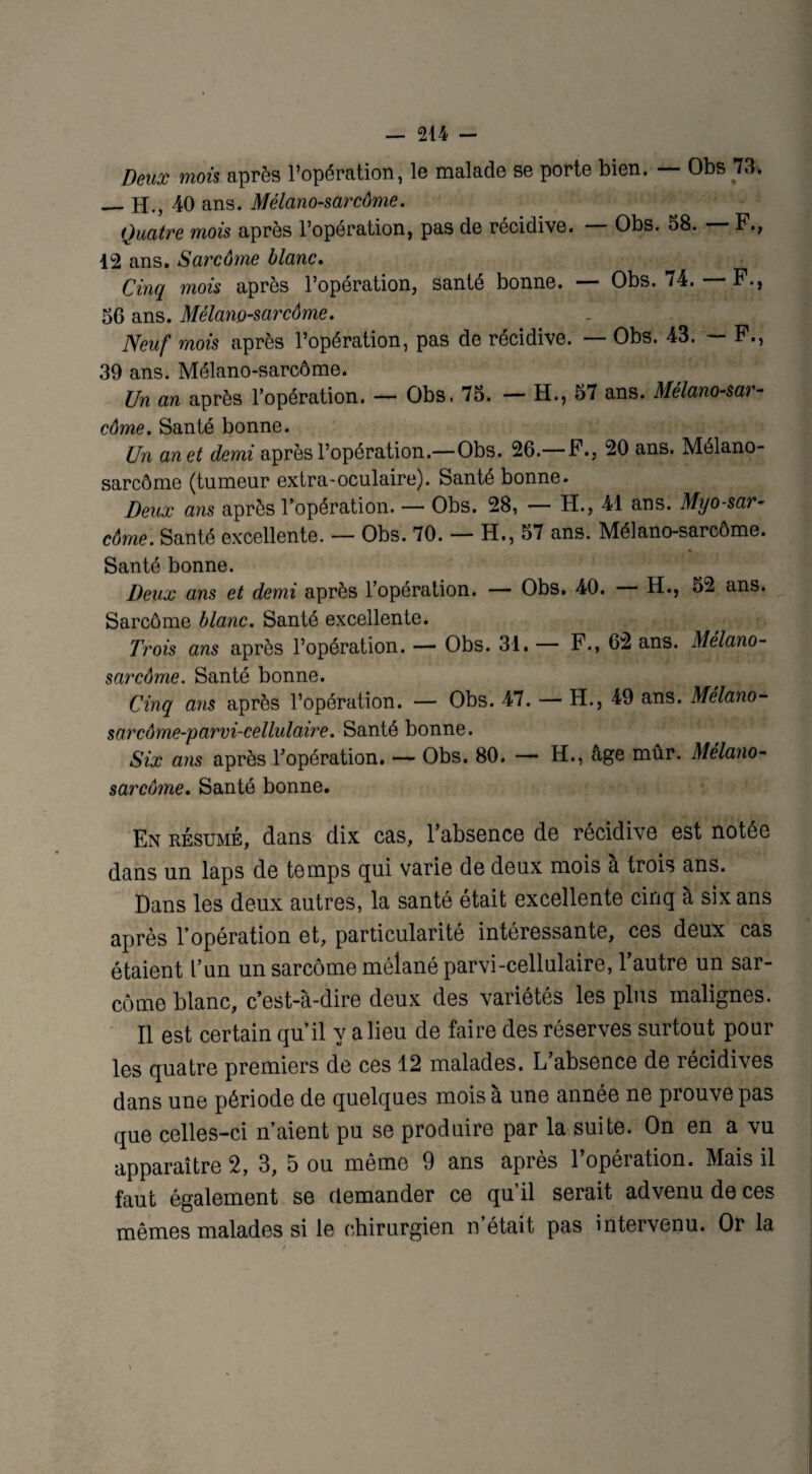 Deux mois après l’opération, le malade se porte bien. — Obs 73. _H., 40 ans. Mélano-sarcôme. Quatre mois après l’opération, pas de récidive. Obs. 58. F., 12 ans. Sarcôme blanc. Cinq mois après l’opération, santé bonne. — Obs. 74. — F., 56 ans. Mélano-sarcôme. Neuf mois après l’opération, pas de récidive. — Obs. 43. — F., 39 ans. Mélano-sarcôme. Un an après l’opération. — Obs. 75. — H., 57 ans. Mélano-sar¬ côme. Santé bonne. Un anet demi après l’opération.—Obs. 26.— F., 20 ans. Mélano- sarcôme (tumeur extra-oculaire). Santé bonne. Deux ans après l’opération. — Obs. 28, — H., 41 ans. Myo-sar- côrne. Santé excellente. — Obs. 70. — H., 57 ans. Mélano-sarcôme. Santé bonne. Deux ans et demi après l’opération. — Obs. 40. H., 52 ans. Sarcôme blanc. Santé excellente. Trois ans après l’opération. — Obs. 31. — F., 62 ans. Mélano- sarcôme. Santé bonne. Cinq ans après l’opération. — Obs. 47. — H., 49 ans. Mélano- sarcôme-yarvi-cellulaire. Santé bonne. Six ans après l’opération. — Obs. 80. — H., âge mûr. Mélano- sarcôme. Santé bonne. En résumé, dans dix cas, l’absence de récidive est notée dans un laps de temps qui varie de deux mois a trois ans. Dans les deux autres, la santé était excellente cinq à six ans après l’opération et, particularité intéressante, ces deux cas étaient l’un un sarcôme mélané parvi-cellulaire, l’autre un sar¬ côme blanc, c’est-à-dire deux des variétés les plus malignes. Il est certain qu’il y a lieu de faire des réserves surtout pour les quatre premiers de ces 12 malades. L absence de récidives dans une période de quelques mois à une année ne prouve pas que celles-ci n’aient pu se produire par la suite. On en a vu apparaître 2, 3, 5 ou même 9 ans après l’opération. Mais il faut également se demander ce qu’il serait advenu de ces mêmes malades si le chirurgien n était pas intervenu. Or la