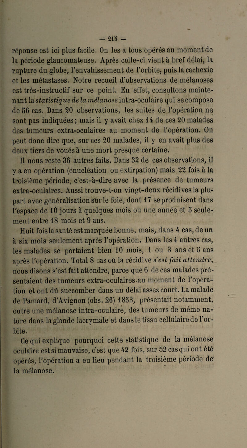 réponse est ici plus facile. On les a tous opérés au moment de la période glaucomateuse. Après celle-ci vient à bref délai, la rupture du globe, l’envahissement de l’orbite, puis la cachexie et les métastases. Notre recueil d’observations de mélanoses est très-instructif sur ce point. En effet, consultons mainte¬ nant la statistique de lamélanose intra-oculaire qui se compose de 56 cas. Dans 20 observations, les suites de l’opération ne sont pas indiquées ; mais il y avait chez 14 de ces 20 malades des tumeurs extra-oculaires au moment de l’opération. On peut donc dire que, sur ces 20 malades, il y en avait plus des deux tiers de voués à une mort presque certaine. Il nous reste 36 autres faits. Dans 32 de ces observations, il y a eu opération (énucléation ou extirpation) mais 22 fois à la troisième période, c’est-à-dire avec la présence de tumeurs extra-oculaires. Aussi trouve-t-on vingt-deux récidives la plu¬ part avec généralisation sur le foie, dont 47 seproduisent dans l'espace de 10 jours à quelques mois ou une année et 5 seule¬ ment entre 18 mois et 9 ans. Huit foisla santé est marquée bonne, mais, dans 4 cas, de un à six mois seulement après l’opération. Dans les 4 autres cas, les malades se portaient bien 10 mois, 1 ou 3 ans et 5 ans après l’opération. Total 8 cas où la récidive s est fait attendre, nous disons s’est fait attendre, parce que 6 de ces malades pré¬ sentaient des tumeurs extra-oculaires.au moment de l’opéra¬ tion et ont dû succomber dans un délai assez court. La malade de Pamard, d’Avignon (obs. 26) 1853, présentait notamment, outre une mélanose intra-oculaire, des tumeurs de même na¬ ture dans la glande lacrymale et dansle tissu cellulaire de l’or¬ bite. Ce qui explique pourquoi cette statistique de la mélanose oculaire est si mauvaise, c’est que 42 fois, sur 52 cas qui ont été opérés, l’opération a eu lieu pendant la troisième période de la mélanose.